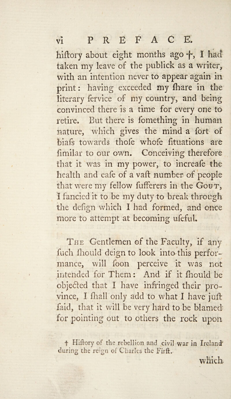 ' ' ; « . hiftory about eight months ago ■f, I had taken my leave of the publick as a writer, with an intention never to appear again in print: having exceeded my fhare in the literary fervice of my country, and being convinced there is a time for every one to retire. But there is fomething in human nature, which gives the mind a fort of biafs towards thole whofe fituations are fimilar to our own. Conceiving therefore that it was in my power, to increafe the health and eafe of a vail: number of people that were my fellow fufferers in the Gout, I fancied it to be my duty to break through the defign which I had formed, and once more to attempt at becoming ufeful. The Gentlemen of the Faculty, if any fuch fhould deign to look into this perfor¬ mance, will foon perceive it was not intended for Them: And if it fhould be objected that I have infringed their pro¬ vince, I fhall only add to what I have juft faid, that it will be very hard to be blamed' for pointing out to others the rock upon f Hiftory of the rebellion and civil war in Ireland^ during the reign of Charles the Firft* which I