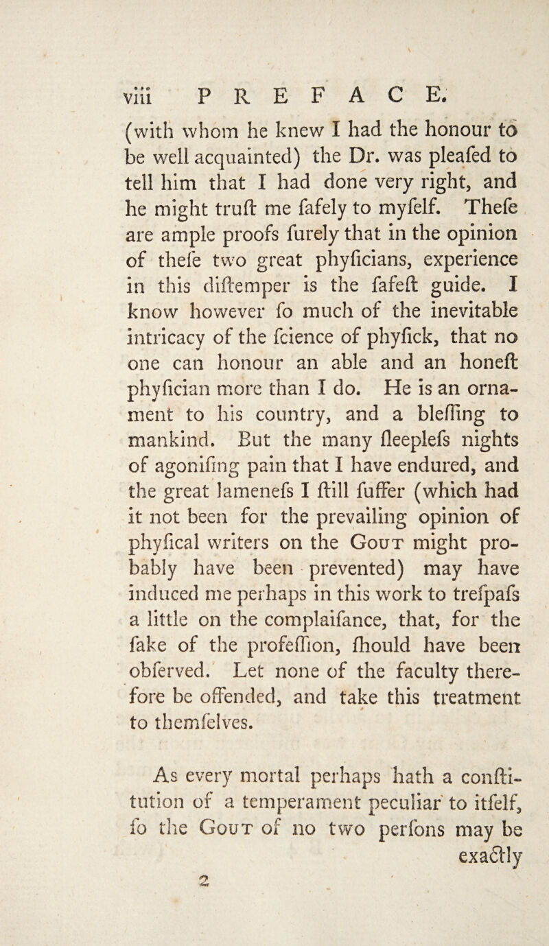 (with whom he knew I had the honour to be well acquainted) the Dr. was pleafed to tell him that I had done very right, and he might truft me fafely to myfelf. Thefe are ample proofs furely that in the opinion of thefe two great phyficians, experience in this diftemper is the fafeft guide. I know however fo much of the inevitable intricacy of the fcience of phyfick, that no one can honour an able and an honeft phyfician more than I do. He is an orna¬ ment to his country, and a blefling to mankind. But the many fleeplefs nights of agonifing pain that I have endured, and the great lamenefs I ftill fuffer (which had it not been for the prevailing opinion of phyfical writers on the Gout might pro¬ bably have been prevented) may have induced me perhaps in this work to trefpafs a little on the complaifance, that, for the fake of the profeflion, fhould have been obferved. Let none of the faculty there¬ fore be offended, and take this treatment to themfelves. As every mortal perhaps hath a confti- tution of a temperament peculiar to itfelf, fo the Gout of no two per Ions may be exadlly