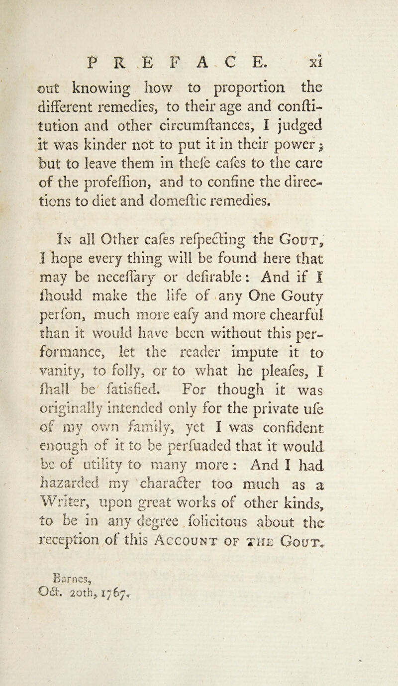 out knowing how to proportion the different remedies, to their age and confti- tution and other circumftances, I judged it was kinder not to put it in their power j but to leave them in thefe cafes to the care of the profeffion, and to confine the direc¬ tions to diet and domeftic remedies. In all Other cafes refpedling the Gout, I hope every thing will be found here that may be neceffary or defitable: And if I ihould make the life of any One Gouty perfon, much more eafy and more chearful than it would have been without this per¬ formance, let the reader impute it to vanity, to folly, or to what he pleafes, I fliall be fatisfied. For though it was originally intended only for the private ufe of my own family, yet I was confident enough of it to be perfuaded that it would be of utility to many more : And I had hazarded my charafter too much as a Writer, upon great works of other kinds, to be in any degree felicitous about the reception of this Account of the Gout. Barnes, Oct. 20th, 1767,