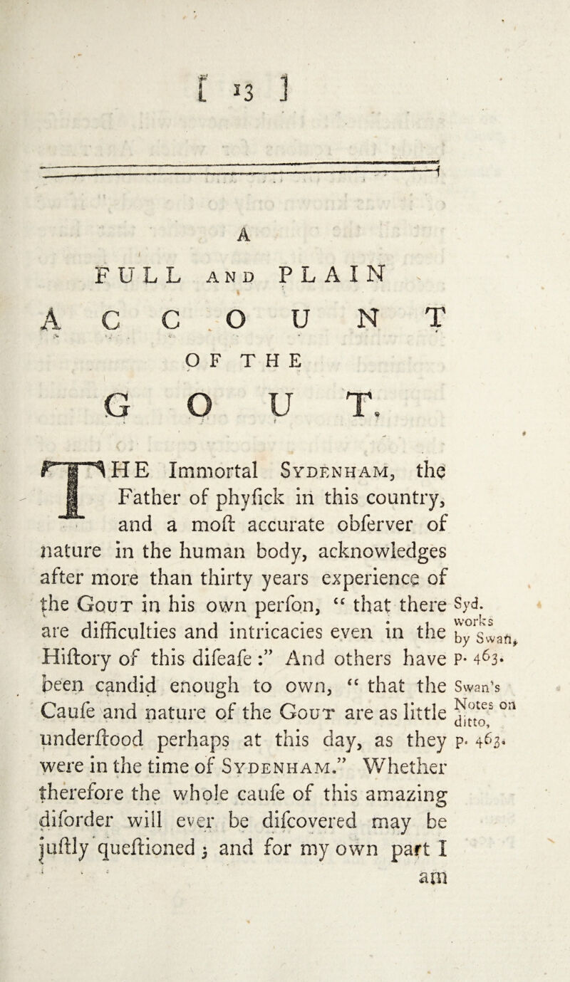 A FULL AND PLAIN . A C C O U NT O F T H E GOUT. t . ' *' t P | 1HE Immortal Sydenham, the I Father of phyfick in this country, and a moft accurate obferver of nature in the human body, acknowledges after more than thirty years experience of the Gout in his own perfon, “ that there Syd. are difficulties and intricacies even in the bySwan, Hiftory of this difeafe And others have P- 463* been candid enough to own, “ that the Swanks Caufe and nature of the Gout are as little oa underlrood perhaps at this day, as they p- were in the time of Sydenham.” Whether therefore the whole caufe of this amazing diforder will ever be difcovered may be juftly queftioned 3 and for my own part I ‘ ‘ am