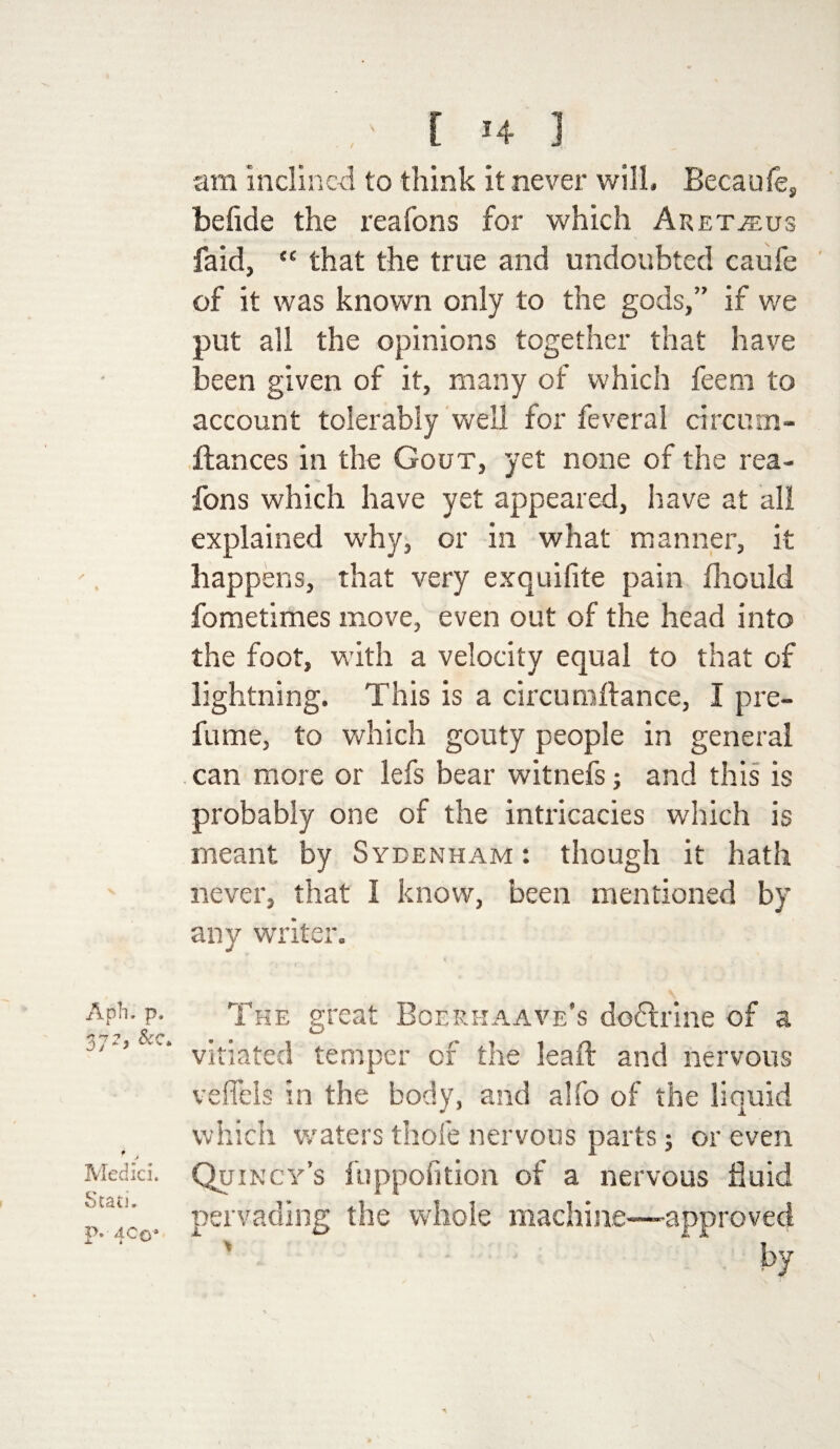 , ' [ H am inclined to think it never will. Becaule, beflde the reafons for which Aretjeus faid, “ that the true and undoubted caufe of it was known only to the gods,” if we put all the opinions together that have been given of it, many of which feem to account tolerably well for feveral circum- ftances in the Gout, yet none of the rea¬ fons which have yet appeared, have at all explained why, or in what manner, it happens, that very exquifite pain fliould fometimes move, even out of the head into the foot, with a velocity equal to that of lightning. This is a circumftance, I pre¬ fume, to which gouty people in general can more or lefs bear witnefs; and this is probably one of the intricacies which is meant by Sydenham : though it hath never, that I know, been mentioned by any writer. Aph. p. 372> &c* Medici. Stati. P* 400* The great Boerhaave’s doctrine of a vitiated temper of the leaft and nervous veflbls in the body, and alfo of the liquid which waters thofe nervous parts; or even Quincy’s fuppofition of a nervous fluid pervading the whole machine—-approved by