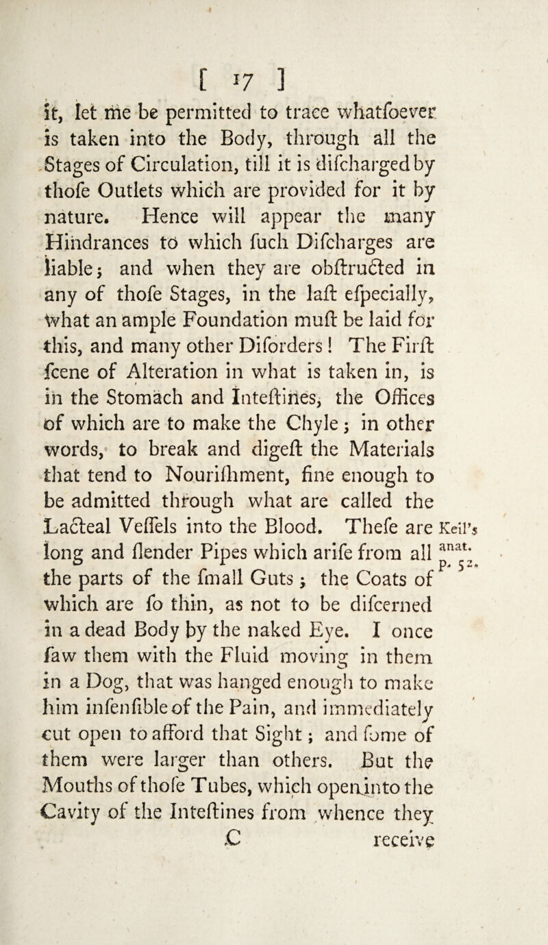 it, let me be permitted to trace whatfoever is taken into the Body, through all the Stages of Circulation, till it is difchargedby thofe Outlets which are provided for it by nature. Hence will appear the many Hindrances to which fuch Difcharges are liable and when they are obftrudted in any of thofe Stages, in the laft efpecially. What an ample Foundation mult be laid for this, and many other Diforders! The Firft fcene of Alteration in what is taken in, is i in the Stomach and Inteftines, the Offices of which are to make the Chyle; in other words, to break and digeft the Materials that tend to Nourilliment, fine enough to be admitted through what are called the Lacteal Veffels into the Blood. Thefe are Kell’s long and llender Pipes which arife from all pat; the parts of the fin all Guts; the Coats of which are fo thin, as not to be difcerned in a dead Body by the naked Eye. I once faw them with the Fluid moving in them in a Dog, that was hanged enough to make him infenfibleof the Pain, and immediately cut open to afford that Sight; and feme of them were larger than others. But the Mouths of thofe Tubes, which openjnto the Cavity of the Inteftines from whence they C receive