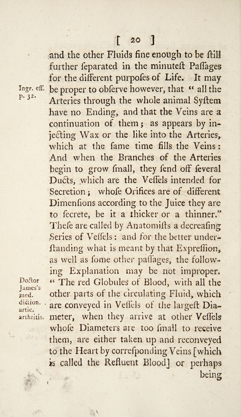 and the other Fluids fine enough to be ftill further feparated in the minuteft Paflages for the different purpofes of Life. It may ingr. eff. be proper to obferve however, that “ all the *' Arteries through the whole animal Syftem have no Ending, and that the Veins are a continuation of them j as appears by in¬ jecting Wax or the like into the Arteries,, which at the fame time fills the Veins: And when the Branches of the Arteries begin to grow fmall, they fend off feveral Dudts, which are the Veffels intended for Secretion ; whofe Orifices are of different Dimenfions according to the Juice they are to fecrete, be it a thicker or a thinner.” Thefe are called by Anatomifts a decreafing Series of Veffels: and for the better under- ffanding what is meant by that Expreffion, as well as feme other paflages, the follow¬ ing Explanation may be not improper. hmes’s “ ^ie rec^ Globules of Blood, with all the jned. other parts of the circulating Fluid, which diaion. . are conveye(j jn Velfels of the lars:eft Dia- artic, J m & arthritis, meter, when they arrive at other Veffels whole Diameters are too fmall to receive them, are either taken up and reconveyed to the Heart by correfponding Veins [which is called the Refluent Blood] or perhaps •<&