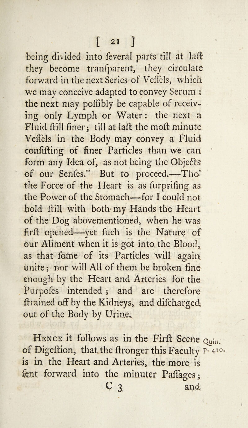 being divided into feveral parts till at laft they become tranfparent, they circulate forward in the next Series of Veflels, which we may conceive adapted to convey Serum ; the next may poflibly be capable of receiv¬ ing only Lymph or Water: the next a Fluid ftill finer; till at laft the moil minute Veflels in the Body may convey a Fluid confifting of finer Particles than we can form any Idea of, as not being the Objects of our Senfes.” But to proceed.—Tho: the Force of the Heart is as furprifing as the Power of the Stomach—for I could not bold ftill with botli my Hands the Heart of the Dog abovementioned, when he was firfi: opened—yet fuch is the Nature of our Aliment when it is got into the Blood, as that fome of its Particles will again unite; nor will All of them be broken fine enough by the Heart and Arteries for the Purpofes intended ; and are therefore drained off by the Kidneys, and difcharged out of the Body by Urine,. Hence it follows as in the Firfl: Scene Qujn. of Digeftion, that the ftronger this Faculty P- 4'°* is in the Heart and Arteries, the more is fcnt forward into the minuter Paflages; C 3 and