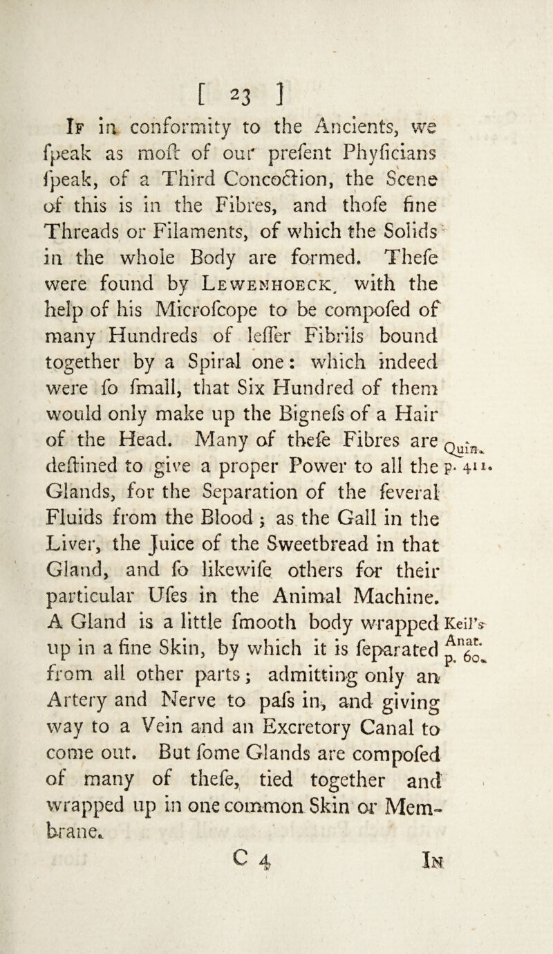 [ 2 3 1 If in conformity to the Ancients, we fpeak as mod of our prefent Phyficiam Ipeak, of a Third Concoction, the Scene of this is in the Fibres, and thofe fine Threads or Filaments, of which the Solids in the whole Body are formed. Thefe were found by Lewenhoeck. with the help of his Microfcope to be compofed of many Hundreds of lefler Fibrils bound together by a Spiral one: which indeed were fo fmall, that Six Hundred of them would only make up the Bignefs of a Hair of the Head. Many of thefe Fibres are deltined to give a proper Power to all the p- 4*1- Glands, for the Separation of the feveral Fluids from the Blood ; as the Gall in the Liver, the Juice of the Sweetbread in that Gland, and fo likewife others for their particular Ufes in the Animal Machine. A Gland is a little fmooth body wrapped Keiiv up in a fine Skin, by which it is feparated from ail other parts; admitting only an< Artery and Nerve to pafs in, and giving way to a Vein and an Excretory Canal to come out. But fome Glands are compofed of many of thefe, tied together and wrapped up in one common Skin or Mem¬ brane..