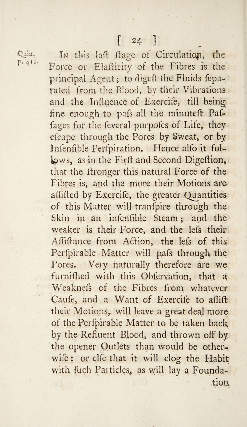 Q ala, P* 4iie [ 24 1 In this laft ft age of Circulation, the Force or Elafticity of the Fibres is the principal Agent; to digeft the Fluids fe pa- rated from the Blood, by their Vibrations and the Influence of Exercife, till being fine enough to pafs all the minuteft Paf- fages for the feveral purpofes of Life, they efcape through the Pores by Sweat, or by Infen able Perfpiration. Hence alfo it fol¬ lows, as in the Firft and Second Digeftion, that the ftronger this natural Force of the Fibres is, and the more their Motions are a (lifted by Exercife, the greater Quantities of this Matter will tranfpire through the Skin in an infenfible Steam; and the weaker is their Force, and the lefs their Afliftance from Aftion, the lefs of this Perfpirable Matter will pafs through the Pores. Very naturally therefore are we furnifhed with this Qbfervation, that a Weaknefs of the Fibres from whatever Cauie, and a Want of Exercife to aflift their Motions,, will leave a great deal more of the Perfpirable Matter to be taken back, by the Refluent Blood, and thrown off by the opener Outlets than would he other- wife : or elfe that it will clog the Habit with fuch Particles., as will lay a Founda- tioa