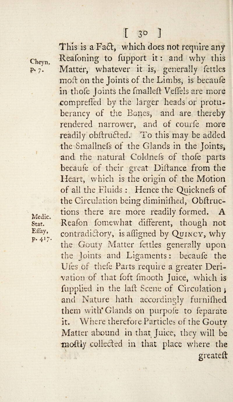 Cheyru P> 7- Medic. Stat. Eilay, P‘ 41/* [ 3° ] This Is a Fa£t, which does not require any Reafoning to fupport it: and why this Matter, whatever it is, generally fettles mod: on the Joints of the Limbs, is becaufe in tliofe Joints the fmalleft Veflels are more com prefled by the larger heads or protu- berancy of the Bones, and are thereby rendered narrower, and of courfe more readily obftructed. To this may be added the Smallnefs of the Glands in the Joints, and the natural Coldnefs of thofe parts becaufe of their great Diftance from the Heart, which is the origin of the Motion of all the Fluids: Hence the Quicknefs of the Circulation being diminifhed, Obftruc- tions there are more readily formed. A Reafon fomewhat different, though not contradictory, isaffigned by Quincy, why the Gouty Matter fettles generally upon the Joints and Ligaments: becaufe the Ufes of thefe Parts require a greater Deri¬ vation of that foft fmooth Juice, which is fupplied in the lad Scene of Circulation j and Nature hath accordingly furnifhed them with'Glands on purpofe to feparate it. Where therefore Particles of the Gouty tj Matter abound in that Juice, they will be tnoftiy collected in that place where the greateft