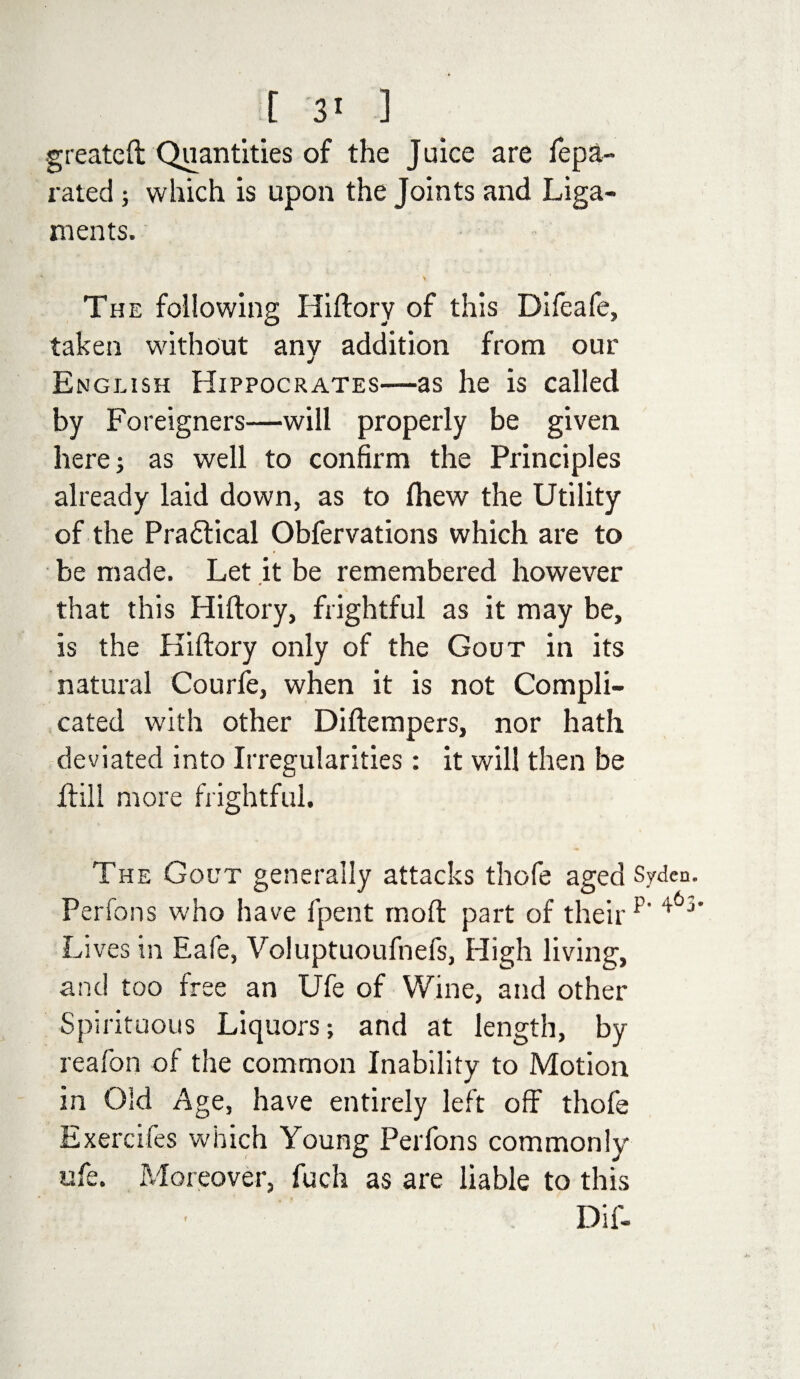 greateft Quantities of the Juice are fepa- rated; which is upon the Joints and Liga¬ ments. * ' The following Hiftory of this Difeafe, taken without any addition from our English Hippocrates—as he is called by Foreigners—will properly be given here; as well to confirm the Principles already laid down, as to Ihew the Utility of the Practical Obfervations which are to be made. Let it be remembered however # that this Hiftory, frightful as it may be, is the Hiftory only of the Gout in its natural Courfe, when it is not Compli¬ cated with other Diftempers, nor hath deviated into Irregularities : it will then be drill more frightful. The Gout generally attacks thofe aged Syden. Perfons who have fpent rnoft part of their p‘ Lives in Eafe, Voluptuoufnefs, High living, and too free an Ufe of Wine, and other Spirituous Liquors; and at length, by reafon of the common Inability to Motion in Old Age, have entirely left off thofe Exercifes which Young Perfons commonly ufe. Moreover, fuch as are liable to this Dif- f