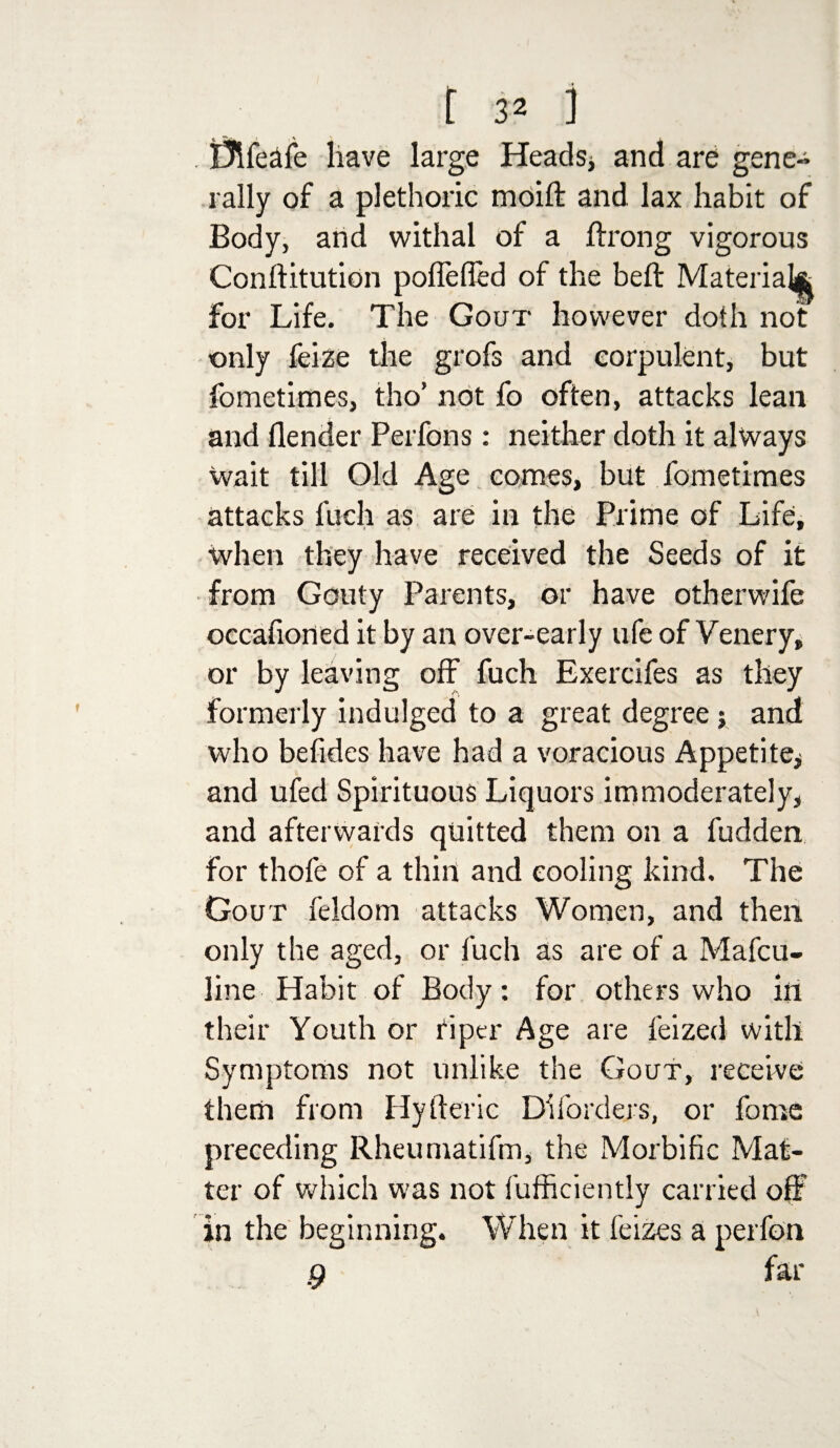 tftfeafe have large Heads* and are gene¬ rally of a plethoric moift and lax habit of Body, and withal of a ftrong vigorous Conftitution poflefled of the bed: Material* for Life. The Gout however doth not only feize the grofs and corpulent, but fometimes, tho’ not fo often, attacks lean and flender Perfons: neither doth it always wait till Old Age comes, but fometimes attacks fuch as are in the Prime of Life, when they have received the Seeds of it from Gouty Parents, or have otherwife occafioned it by an over-early ufe of Venery, or by leaving off fuch Exercifes as they formerly indulged to a great degree ; and who befides have had a voracious Appetite* and ufed Spirituous Liquors immoderately, and afterwards quitted them on a fudden for thofe of a thill and cooling kind. The Gout feldom attacks Women, and then only the aged, or luch as are of a Mafcu- line Habit of Body: for others who in their Youth or fiper Age are feized with Symptoms not unlike the Gout, receive them from Hyfteric Diforders, or fome preceding Rheumatifm, the Morbific Mat¬ ter of which was not fufficiently carried off in the beginning. When it feizes a perfon 9 far