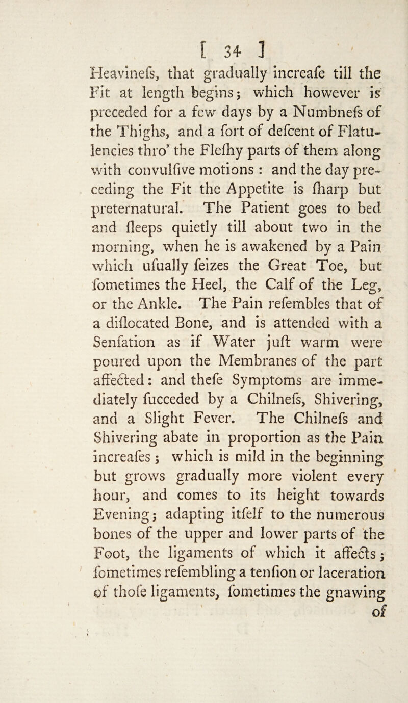 Heavinefs, that gradually increafe till the Fit at length begins; which however is preceded for a few days by a Numbnefs of the Thighs, and a fort of defcent of Flatu¬ lencies thro’ the Flelhy parts of them along with convullive motions: and the day pre¬ ceding the Fit the Appetite is fharp but preternatural. The Patient goes to bed and fleeps quietly till about two in the morning, when he is awakened by a Pain which ufually feizes the Great Toe, but fometimes the Fleel, the Calf of the Leg, or the Ankle. The Pain refembles that of a didocated Bone, and is attended with a Senfation as if Water juft warm were poured upon the Membranes of the part affected: and thefe Symptoms are imme¬ diately fucceded by a Chilnefs, Shivering, and a Slight Fever. The Chilnefs and Shivering abate in proportion as the Pain increafes ; which is mild in the beginning but grows gradually more violent every hour, and comes to its height towards Evening; adapting itfelf to the numerous bones of the upper and lower parts of the Foot, the ligaments of which it affedis; fometimes refembling a tenfion or laceration of thofe ligaments, fometimes the gnawing of