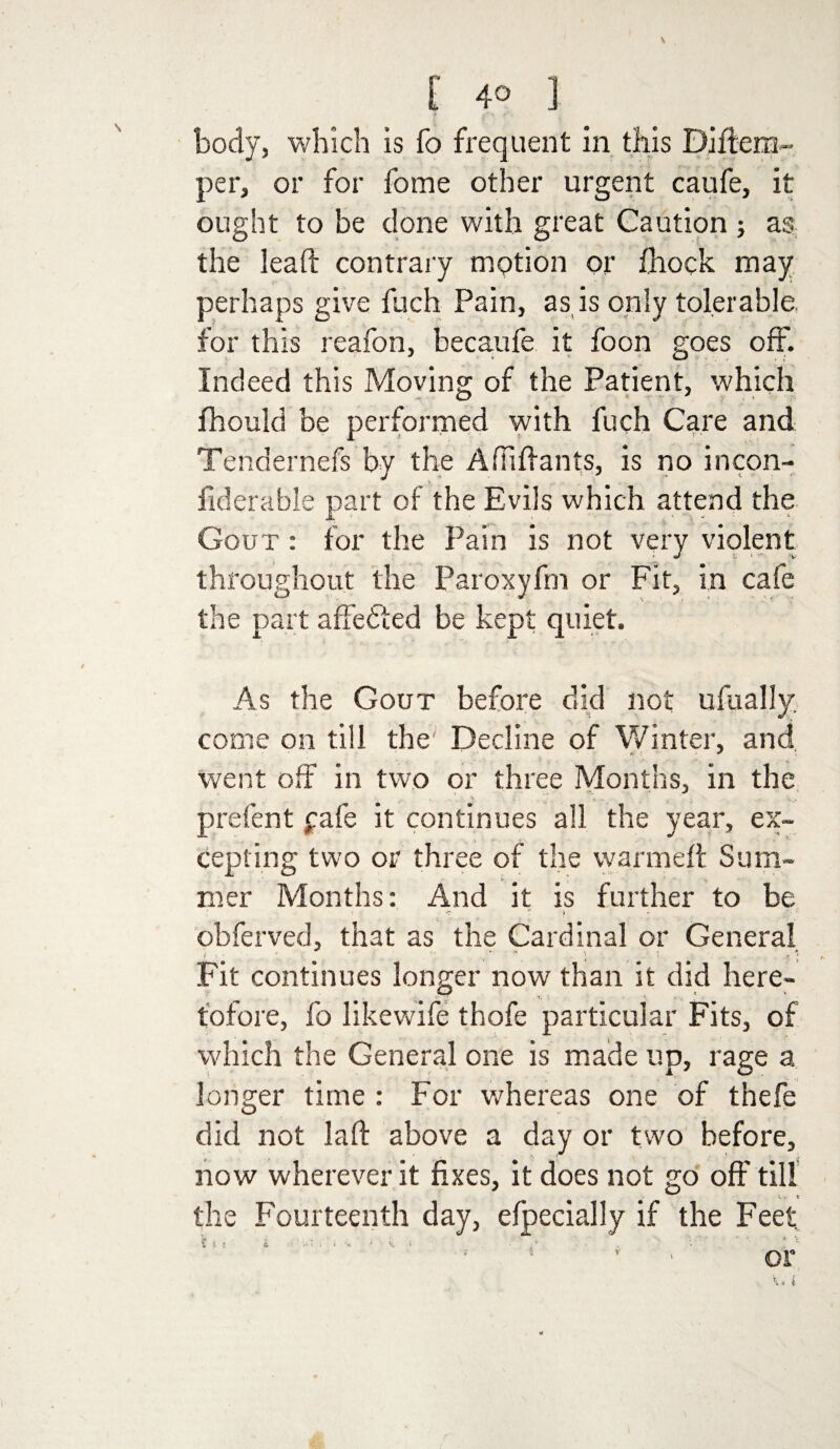 \ [ 40 ] body, which is fo frequent in this Diftem- per, or for forne other urgent caufe, it ought to be done with great Caution ; as the lead contrary motion or fhock may perhaps give fuch Pain, as is only tolerable for this reafon, becaufe it foon goes off. Indeed this Moving of the Patient, which fhould be performed with fuch Care and Tendernefs by the Adidants, is no incon- fiderable part of the Evils which attend the Gout : for the Pain is not very violent throughout the Paroxyfm or Fit, in cafe the part affefted be kept quiet. As the Gout before did not ufually. come on till the' Decline of Winter, and went off in two or three Months, in the prefent £afe it continues all the year, ex¬ cepting two or three of the warmed Sum- mer Months: And it is further to be - c > obferved, that as the Cardinal or General ! • a ; Fit continues longer now than it did here¬ tofore, fo likewife thofe particular Fits, of which the General one is made up, rage a longer time : For whereas one of thefe did not lad above a day or two before, now wherever it fixes, it does not go off till the Fourteenth day, efpecially if the Feet