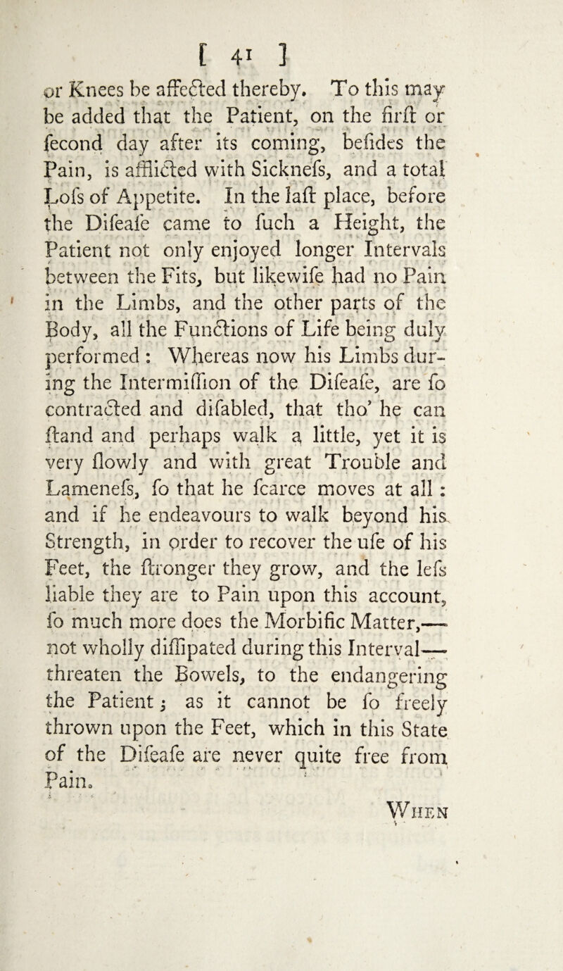 or Knees be affefted thereby. To this may¬ be added that the Patient, on the fir ft or * • -• ;• * . * . . v \ , j v . ’ -w, / . ■ % ’ f fecond day after its coming, befides the Pain, is afflicted with Sicknefs, and a total Lots of Appetite. In the laft place, before the Difeafe came to fuch a Height, the Patient not only enjoyed longer Intervals between the Fits, but likewife had no Pain in the Limbs, and the other parts of the Body, all the Functions of Life being duly performed : Whereas now his Limbs dur¬ ing the Intermiffion of the Difeafe, are fo contracted and difabled, that tho’ he can •t r (land and perhaps walk a little, yet it is very flowly and with great Trouble and Lamenefs, fo that he fcarce moves at all: and if he endeavours to walk beyond his. Strength, in order to recover the ufe of his Feet, the ftronger they grow, and the lefs liable they are to Pain upon this account, fo much more does the Morbific Matter,—■ not wholly diffipated during this Interval— threaten the Bowels, to the endangering the Patient as it cannot be fo freely thrown upon the Feet, which in this State of the Difeafe are never quite free from .. .* i . . i • .* *- • • * ’ Pam. When % t