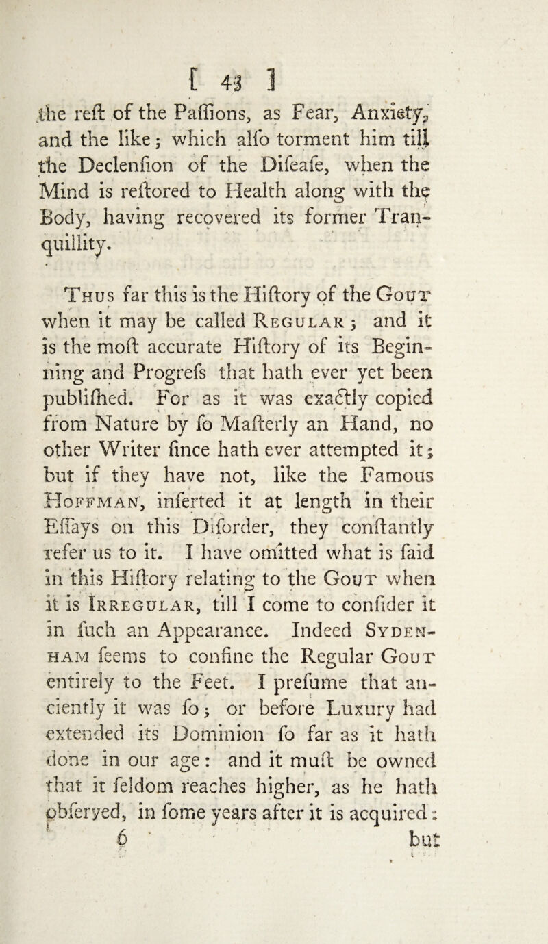 the reft of the Paffions, as Fear, Anxiety, and the like: which alfo torment him till + „ i V the Declenfion of the Difeafe, when the Mind is rertored to Health along with the Body, having recovered its former Tran¬ quillity. * Thus far this is the Hiftory of the Gout when it may be called Regular ; and it is the moft accurate Hiftory of its Begin¬ ning and Progrefs that hath ever yet been publifhed. For as it was exadtly copied from Nature by fo Mafterly an Hand, no other Writer fince hath ever attempted it; but if they have not, like the Famous Hoffman, inferted it at length in their Eftays on this Diforder, they conftantly refer us to it. I have omitted what is faid in this Hiftory relating to the Gout when it is Irregular, till I come to confider it in fuch an Appearance. Indeed Syden¬ ham fee ms to confine the Regular Gout entirely to the Feet. I prefume that an¬ ciently it was fo; or before Luxury had extended its Dominion fo far as it hath ' I ' / done in our age: and it mull be owned that it feldom reaches higher, as he hath pbferyed, in feme years after it is acquired: 6 ■ ' ' but 4 ' ••