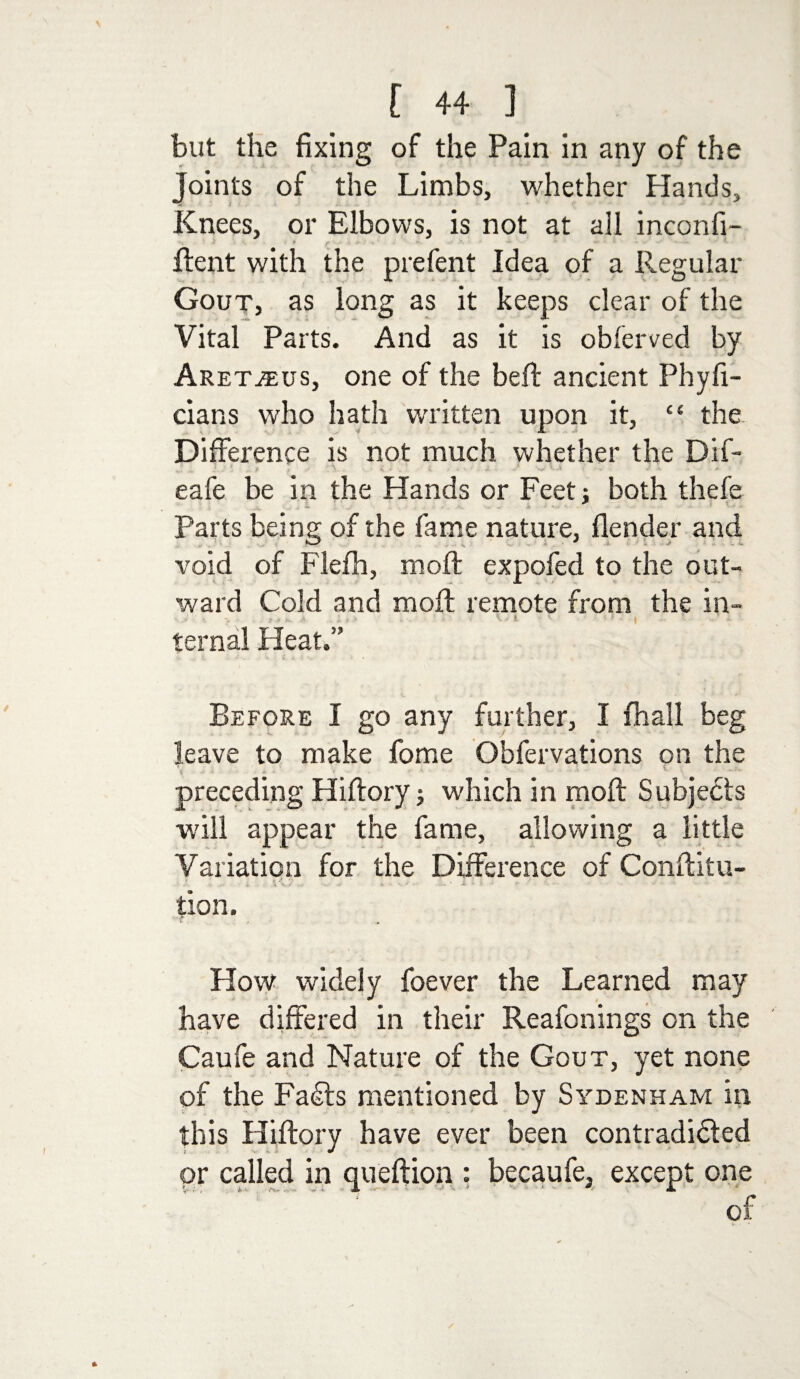 but the fixing of the Pain in any of the Joints of the Limbs, whether Hands, Knees, or Elbows, is not at all inconfi- i , r Rent with the prefent Idea of a Regular Gout, as long as it keeps dear of the Vital Parts. And as it is obferved by Aretjeus, one of the bell: ancient Phyfi- cians who hath written upon it, £t the Difference is not much whether the Dif- eafe be in the Hands or Feet j both thefe Parts being of the fame nature, flender and void of Flefh, moll expofed to the out¬ ward Cold and molt remote from the in- . : . t ’■ | ■■ - - • ternal Pleat.” Before I go any further, I fhall beg leave to make fome Obfervations on the preceding Hiflory; which in raoft Subjects will appear the fame, allowing a little Variation for the Difference of Conftitu- j. . '/ .. „ V • . • • I »• (■ > ^ ' . - - • tion. How widely foever the Learned may have differed in their Reafonings on the Caufe and Nature of the Gout, yet none of the Fa£ts mentioned by Sydenham in this Hiftory have ever been contradidted ; v *. or called in queftion : becaufe, except one of