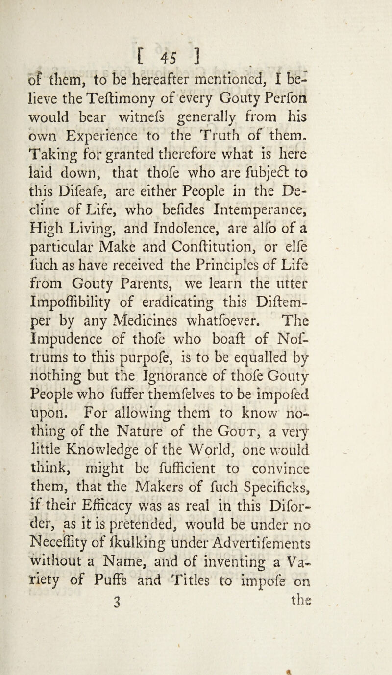 of them, to be hereafter mentioned, I be¬ lieve the Teftimony of every Gouty Perfon would bear witnefs generally from his own Experience to the Truth of them. Taking for granted therefore what is here laid down, that thofe who are fubjedt to this Dileafe, are either People in the De¬ cline of Life, who belides Intemperance, High Living, and Indolence, are alfo of a particular Make and Conftitution, or elfe fuch as have received the Principles of Life from Gouty Parents, we learn the utter Impoffibility of eradicating this Diftem- per by any Medicines whatfoever. The Impudence of thofe who boaft of Nof- trums to this purpofe, is to be equalled by nothing but the Ignorance of thofe Gouty People who fuffer themfelves to be impofed upon. For allowing them to know no¬ thing of the Nature of the Gout, a very little Knowledge of the World, one would think, might be fufficient to convince them, that the Makers of fuch Specificks, if their Efficacy was as real in this Difor- der, as it is pretended, would be under no Neceffity of Ikulking under Advertifements without a Name, and of inventing a Va¬ riety of Puffs and Titles to irnpofe on 3 the