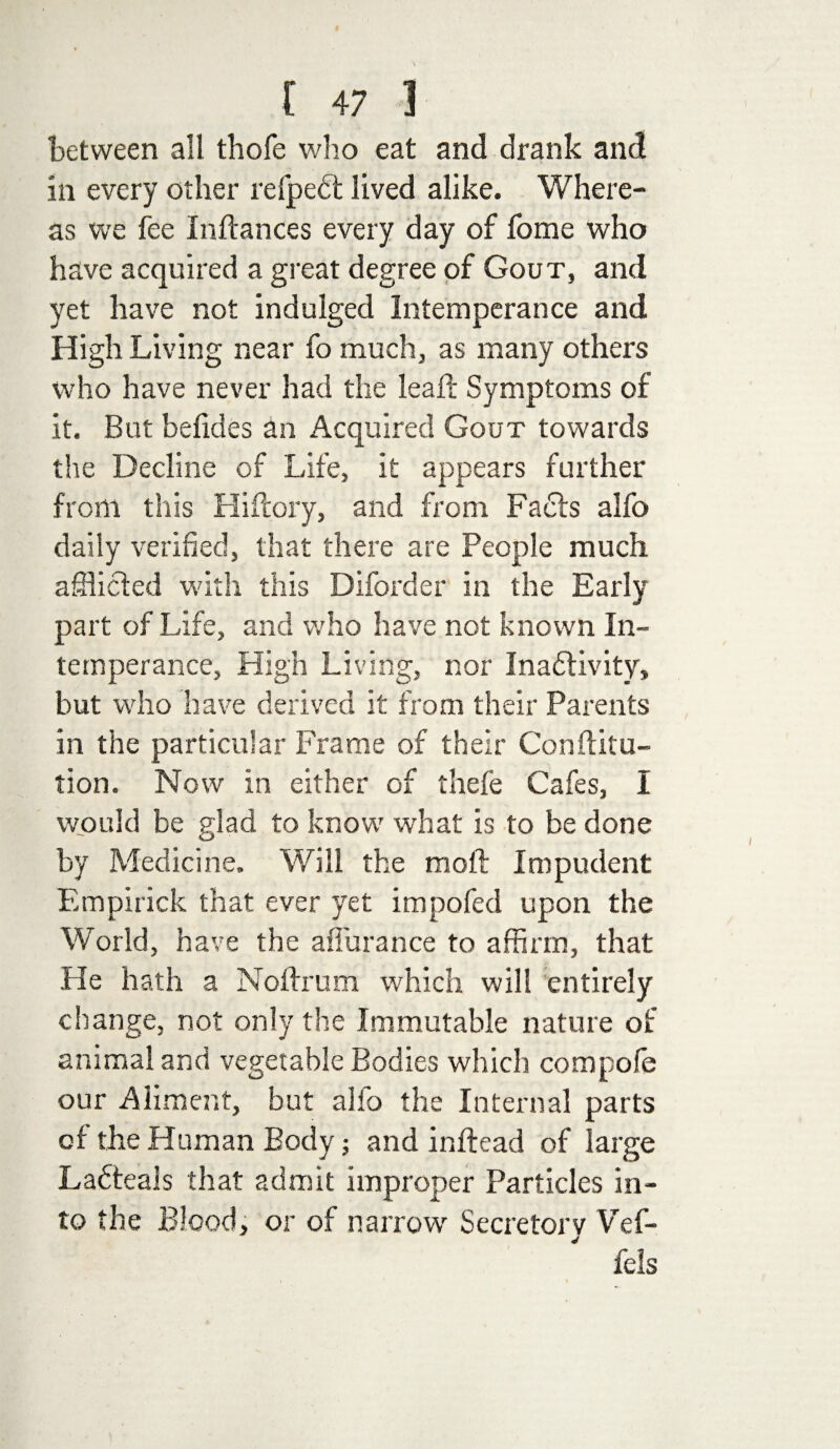 between all thofe who eat and drank and in every other refpedt lived alike. Where¬ as we fee Inftances every day of fome who have acquired a great degree of Gout, and yet have not indulged Intemperance and High Living near fo much, as many others who have never had the lead; Symptoms of it. But beiides an Acquired Gout towards the Decline of Life, it appears further from this Hi (lory, and from Fadts alfo daily verified, that there are People much afflicted with this Diforder in the Early part of Life, and who have not known In¬ temperance, High Living, nor InadHvity, but who have derived it from their Parents in the particular Frame of their Confuta¬ tion. Now in either of thefe Cafes, I would be glad to know what is to be done by Medicine. Will the mod; Impudent Empirick that ever yet impofed upon the World, have the affurance to affirm, that He hath a Nodrum which will entirely change, not only the Immutable nature of animal and vegetable Bodies which compole our Aliment, but alfo the Internal parts of the Human Body; and inftead of large Ladteals that admit improper Particles in¬ to the Blood, or of narrow Secretory Vef- fels