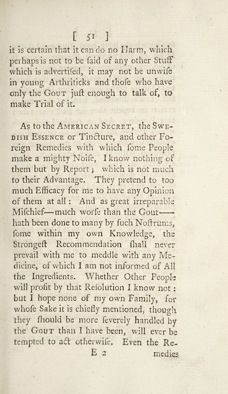 it is certain that it can do no Harm, which perhaps is not to be faid of any other Stuff which is advertifed, it may not be unwife in young Arthriticks and thofe who have only the Gout juft enough to talk of, to make Trial of it. As to the American Secret, the Swe¬ dish Essence or Tinfture, and other Fo¬ reign Remedies with which fome People make a mighty Noife, I know nothing of them but by Report 3 which is not much to their Advantage. They pretend to too much Efficacy for me to have any Opinion of them at all: And as great irreparable Mifchief—much worfe than the Gout-—- hath been done to many by fuch Noftrums, fome within my own Knowledge, the Strongeft Recommendation fnall never prevail with me to meddle with any Me¬ dicine, of which I am not informed of All the Ingredients. Whether Other People will profit by that Rdolution I know not: but I hope none of my own Family, for whofe Sake it is chiefly mentioned, though they fhould be more feverely handled by the Gout than I have been, will ever be tempted to a£t other wife. Even the Re- E 2 medies \