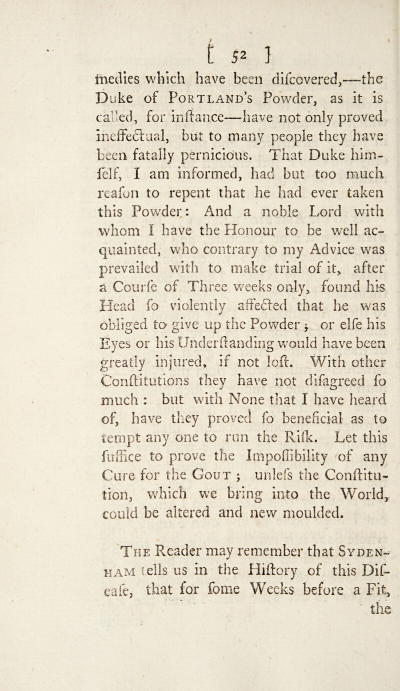 triedies which have been difcovered,—the Duke of Portland’s Powder, as it is called, for in If a nee—have not only proved ineffectual, but to many people they have been fatally pernicious. That Duke hirn- felf, I am informed, had but too much reafon to repent that he had ever taken this Powder: And a noble Lord with whom I have the Honour to be well ac¬ quainted, who contrary to my Advice was prevailed with to make trial of it, after a Courfe of Three weeks only, found his Head fo violently affedled that he was obliged to give up the Powder * or elfe his Eyes or his Underlfanding would have been greatly injured, if not loft. With other Conftitutions they have not difagreed fo much : but with None that I have heard of, have they proved fo beneficial as to tempt any one to run the Rifk. Let this fuffice to prove the Impoffibility of any Cure for the Gout ; unlefs the Conftitu- tion, which we bring into the World, could be altered and new moulded. The Reader may remember that Syden¬ ham tells us in the Hiftory of this Dif- eafe, that for feme Weeks before a Fit, the