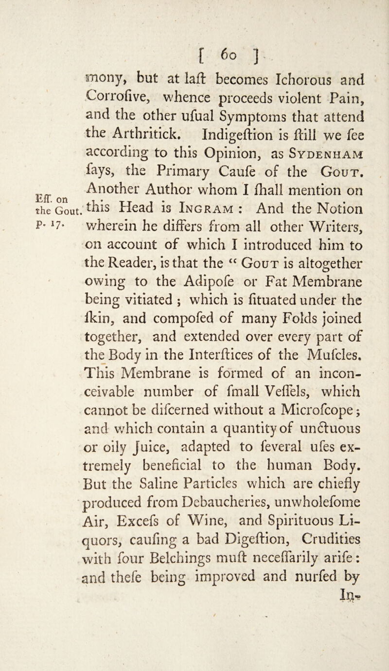 inony, but at laft becomes Ichorous and Corrofive, whence proceeds violent Pain, and the other ufual Symptoms that attend the Arthritick. Indigeftion is Hill we fee according to this Opinion, as Sydenham lays, the Primary Caufe of the Gout. on Another Author whom I fihall mention on the Gout, ^his Head is Ingram : And the Notion p. 17* wherein he differs from all other Writers, on account of which I introduced him to the Reader, is that the “ Gout is altogether owing to the Adipofe or Fat Membrane being vitiated ; which is fituated under the lkin, and compofed of many Folds joined together, and extended over every part of the Body in the Interftices of the Mufcles. This Membrane is formed of an incon¬ ceivable number of fmall Veffels, which cannot be difcerned without a Microfcope; and which contain a quantity of undtuous or oily juice, adapted to feveral ufes ex¬ tremely beneficial to the human Body. But the Saline Particles which are chiefly produced from Debaucheries, unwholefome Air, Excefs of Wine, and Spirituous Li¬ quors, caufing a bad Digeftion, Crudities with four Belchings mu ft necefiarily arife: and thefe being improved and nurfed by