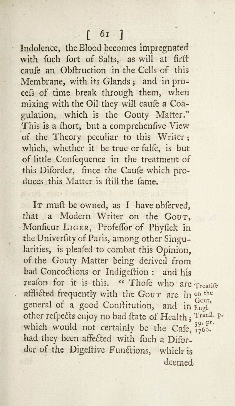 [ 6. ] Indolence, the Blood becomes impregnated with fuch fort of Salts, as will at firft caufe an Obftruction in the Cells of this Membrane, with its Glands j and in pro- cefs of time break through them, when mixing with the Oil they will caufe a Coa¬ gulation, which is the Gouty Matter.” This is a fhort, but a comprehenfive View of the Theory peculiar to this Writer; which, whether it be true or falfe, is but of little Confequence in the treatment of this Diforder, fince the Caufe which pro¬ duces this Matter is hill the fame. It muft be owned, as I have obferved, that a Modern Writer on the Gout, Monfieur Liger, Profeffor of Phyfick in the Univerfity of Paris, among other Singu¬ larities, is pleafed to combat this Opinion, of the Gouty Matter being derived from bad Concodlions or Indigeftion : and his reafon for it is this. fC Thofe who are Treaties affl idled frequently with the Gout are in on the general of a good Conflitution, and in Engl other refpecls enjoy no bad flate of Health; Tranfl* P* which would not certainly be the Cafe, 3,j6o!' had they been affected with fuch a Difor¬ der of the Digeftive Fundi ions, which is deemed