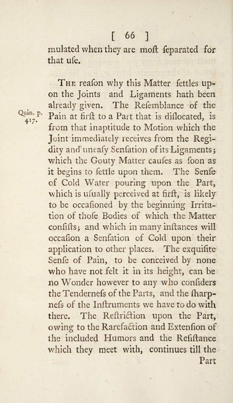 Quin, p 417- [ 66 ] mulated when they are moft feparated for that ufe. The reafon why this Matter fettles up¬ on the Joints and Ligaments hath been already given. The Refemblance of the Pain at fir ft to a Part that is diflocated, is from that inaptitude to Motion which the Joint immediately receives from the Regi- dity and uneafy Senfation of its Ligaments j which the Gouty Matter caufes as foon as it begins to fettle upon them. The Senfe of Cold Water pouring upon the Part, which is ufually perceived at firft, is likely to be occafioned by the beginning Irrita¬ tion of thofe Bodies of which the Matter confifts; and which in many inftances will occafion a Senfation of Cold upon their application to other places. The exquifite Senfe of Pain, to be conceived by none who have not felt it in its height, can be 110 Wonder however to any who confiders the Tendernefs of the Parts, and the fharp- nefs of the Inftruments we have to do with there. The ReftriCtion upon the Part, owing to the Rarefaction and Extenfion of the included Humors and the Refiftance which they meet with, continues till the Part