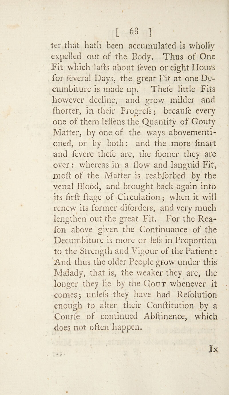 l 68 ] ter that hath been accumulated is whollv j expelled out of the Body. Thus of One Fit which lads about feven or eight Hours for feveral Days, the great Fit at one De- cu mbitu re is made up. Thefe little Fits however decline, and grow milder and Ihorter, in their Progrefs becaufe every one of them leffens the Quantity of Gouty Matter, by one of the ways abovementi- oned, or by both: and the more fmart and fevere thefe are, the fooner they are over: whereas in a flow and languid Fit, moil of the Matter is reabforbed by the venal Blood, and brought back again into its firft ftage of Circulation; when it will renew its former disorders, and very much lengthen out the great Fit. For the Rea- fon above given the Continuance of the Decumbiture is more or lefs in Proportion to the Strength and Vigour of the Patient: And thus the older People grow under this Malady, that is, the weaker they are, the longer they lie by the Gout whenever it • • comes; unlefs they have had Refolution enough to alter their Conftitution by a Courle of continued Abftinence, which does not often happen. In