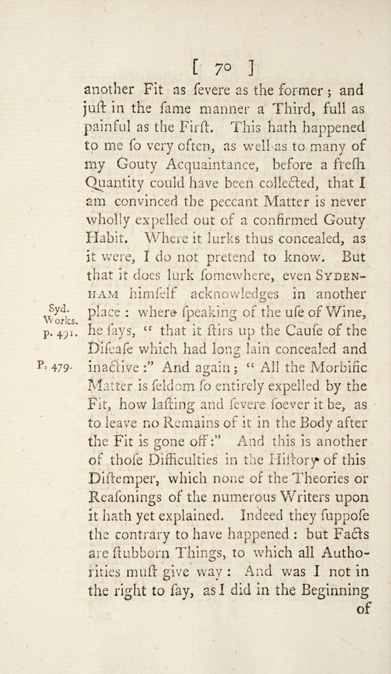 I S yd. W orks. P- 491* p> 479. [ 70 ] another Fit as fevere as the former; and juft in the fame manner a Third, full as painful as the Fir ft. This hath happened to me fo very often, as well as to many of my Gouty Acquaintance, before a flefh Quantity could have been colledted, that I am convinced the peccant Matter is never wholly expelled out of a confirmed Gouty Habit. Where it lurks thus concealed, as it were, I do not pretend to known But that it does lurk fomewhere, even Syden¬ ham himfelf acknowledges in another place : wher» fpeaking of the ufe of Wine, he fays, “ that it flirs up the Caufe of the Difeafe which had long lain concealed and inactive And again; “ All the Morbific Matter is feldom fo entirely expelled by the Fit, how lafiing and fevere foever it be, as to leave no Remains of it in the Body after the Fit is gone off:” And this is another of thofe Difficulties in the Hiftory of this Diftemper, which none of the Theories or Reafonings of the numerous Writers upon it hath yet explained. Indeed they fuppofe the contrary to have happened : but Fails are ftubborn Things, to which all Autho- i rities muft give way : And was I not in the right to fay, as I did in the Beginning of