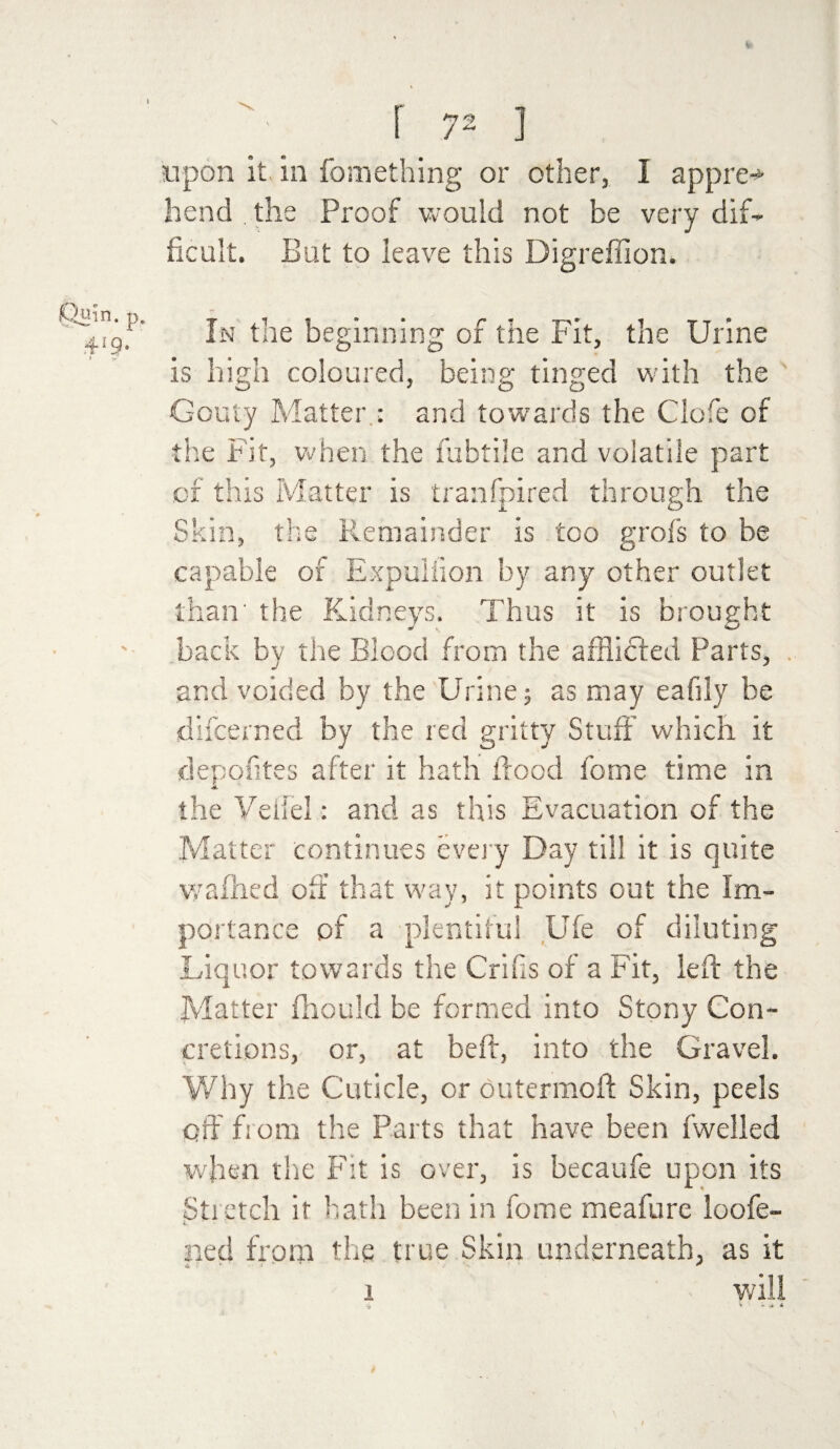 f 72 ] upon it in fomething or other, I appre-* hend the Proof would not be very dif¬ ficult. But to leave this Digreffion. In the beginning of the Fit, the Urine is high coloured, being tinged with the Gouty Matter : and towards the Clofe of the Fit, when the fubtile and volatile part of this Matter is tranfpired through the Skin, the Remainder is too grof’s to be capable of Expuliion by any other outlet than' the Kidneys. Thus it is brought back by the Blood from the afflifled Parts, and voided by the Urine; as may eafily he difcerned by the red gritty Stuff which it depofites after it hath flood forne time in the Veil'd: and as this Evacuation of the Matter continues every Day till it is quite waffled off that way, it points out the Im¬ portance of a plentiful Ufe of diluting Liquor towards the Crifis of a Fit, left the Matter fhould be formed into Stony Con¬ cretions, or, at beft, into the Gravel. Why the Cuticle, or outermoft Skin, peels off from the Parts that have been fwelled when the Fit is over, is becaufe upon its Stretch it hath been in fome meafure loofe- i. ned from the true Skin underneath, as it i will » *'•*«*■*