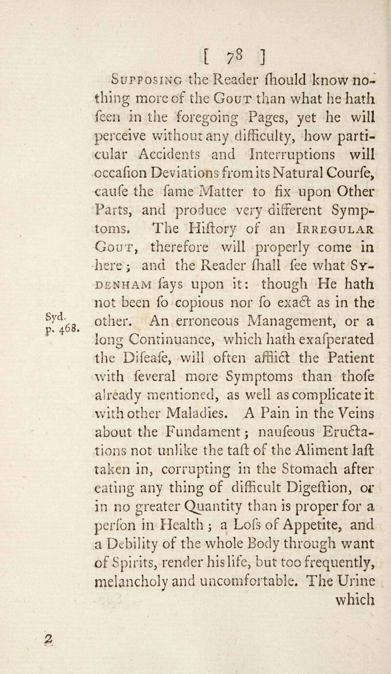 Syd. p. 463, E 78 ] Supposing the Reader fhould know no¬ thing more of the Gout than what he hath feen in the foregoing Pages, yet he will perceive without any difficulty, how parti¬ cular Accidents and Interruptions will cccafion Deviations from its Natural Courfe, caufe the fame Matter to fix upon Other Parts, and produce very different Symp¬ toms. The Hiftory of an Irregular Gout, therefore will properly come in here ; and the Reader fhall fee what Sy¬ denham lays upon it: though He hath not been fo copious nor fo exadl as in the other. An erroneous Management, or a long Continuance, which hath exafperated the Difeafe, will often affiidt the Patient with feveral more Symptoms than thofe already mentioned, as well as complicate it with other Maladies. A Pain in the Veins about the Fundament; naufeous Eructa¬ tions not unlike the taft of the Aliment laft taken in, corrupting in the Stomach after eating any thing of difficult Digeftion, or in no greater Quantity than is proper for a perfon in Health; a Lofs of Appetite, and a Debility of the whole Body through want of Spirits, render his life, but too frequently, melancholy and uncomfortable. The Urine which 2