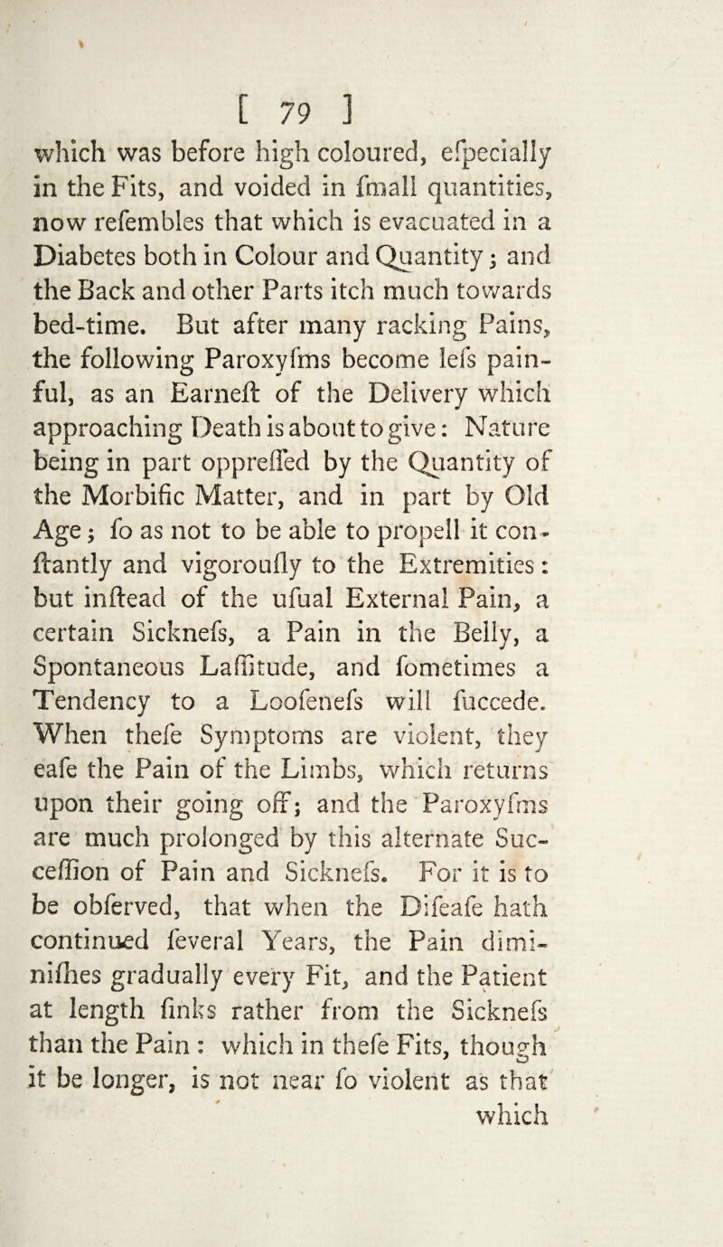 which was before high coloured, efpecially in the Fits, and voided in fraall quantities, now refembles that which is evacuated in a Diabetes both in Colour and Quantity 5 and the Back and other Parts itch much towards bed-time. But after many racking Pains, the following Paroxyfms become lefs pain¬ ful, as an Earned: of the Delivery which approaching Death is about to give: Nature being in part opprefled by the Quantity of the Morbific Matter, and in part by Old Age; fo as not to be able to propell it con - ftantly and vigoroufly to the Extremities: but inftead of the ufual External Pain, a certain Sicknefs, a Pain in the Belly, a Spontaneous Laffitude, and fometimes a Tendency to a Loofenefs will fuccede. When thefe Symptoms are violent, they eafe the Pain of the Limbs, which returns upon their going off; and the Paroxyfms are much prolonged by this alternate Suc- ceffion of Pain and Sicknefs. For it is to be obferved, that when the Difeafe hath continued leveral Years, the Pain dimi- nifiies gradually every Fit, and the Patient at length finks rather from the Sicknefs J than the Pain : which in thefe Fits, though * O it be longer, is not near fo violent as that which