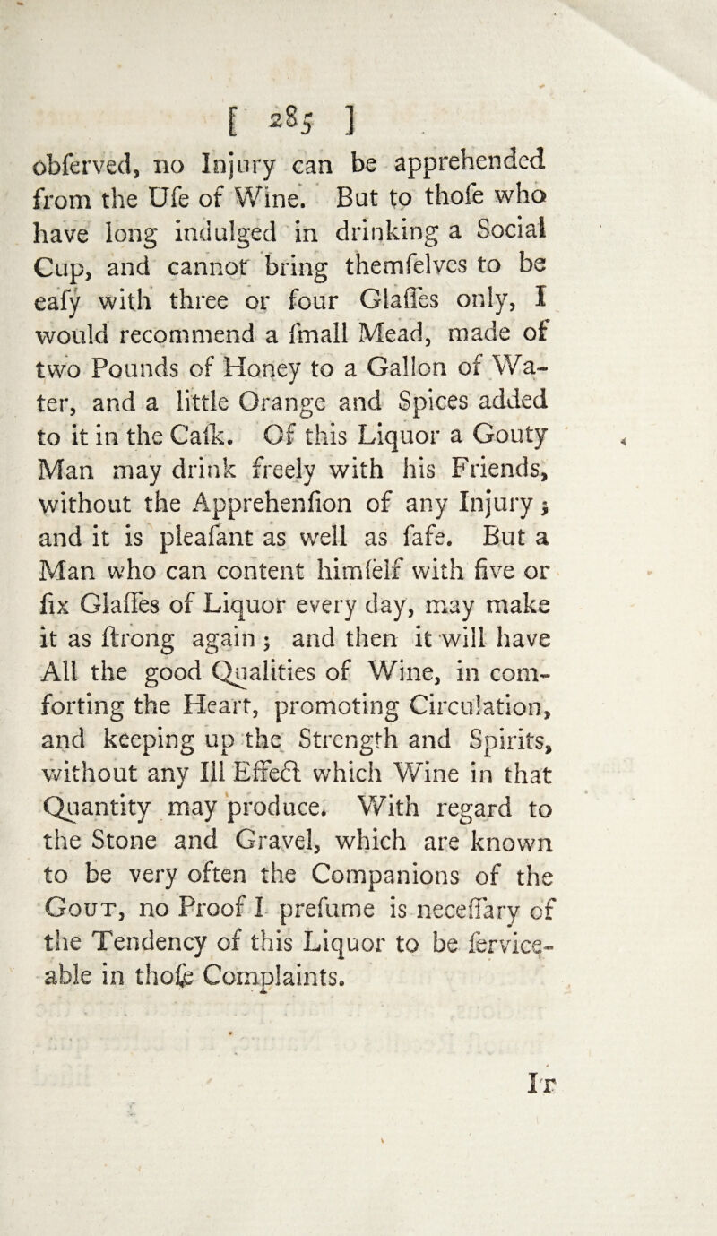 [ 2§5 ] obferved, no Injury can be apprehended from the Ufe of Wine. But to thofe who have long indulged in drinking a Social Cup, and cannot bring themfelves to be eafy with three or four Glades only, I would recommend a fmall Mead, made of two Pounds of Honey to a Gallon of Wa¬ ter, and a little Orange and Spices added to it in the Calk. Of this Liquor a Gouty Man may drink freely with his Friends, without the Apprehenfion of any Injury} and it is pleafant as well as fafe. But a Man who can content him (elf with five or fix Giaffes of Liquor every day, may make it as ftrong again ; and then it will have All the good Qualities of Wine, in com¬ forting the Heart, promoting Circulation, and keeping up the Strength and Spirits, without any Ill Effedl which Wine in that Quantity may produce. With regard to the Stone and Gravel, which are known to be very often the Companions of the Gout, no Proof I prefume is necefiary of the Tendency of this Liquor to be fervice- able in thofe Complaints. Ir