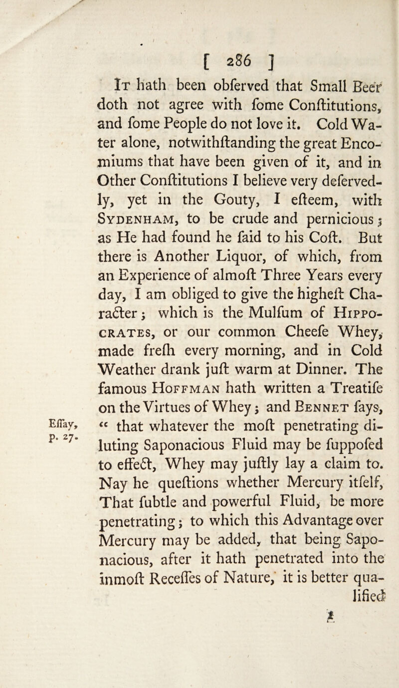 Efiay, p. 27. / <# [ 286 ] It hath been obferved that Small Beer doth not agree with fome Conftitutions, and fome People do not love it. Cold Wa¬ ter alone, notwithftanding the great Enco¬ miums that have been given of it, and in Other Conftitutions I believe very deferved- ly, yet in the Gouty, I efteem, with Sydenham, to be crude and pernicious $ as He had found he faid to his Coft. But there is Another Liquor, of which, from an Experience of almoft Three Years every day, I am obliged to give the higheft Cha¬ racter ; which is the Mulfum of Hippo¬ crates, or our common Cheefe Whey, made frefh every morning, and in Cold Weather drank juft warm at Dinner. The famous Hoffman hath written a Treatife on the Virtues of Whey; and Bennet fays, “ that whatever the mo ft penetrating di¬ luting Saponacious Fluid may be fuppofed to effeCt, Whey may juftly lay a claim to. Nay he queftions whether Mercury itfelf. That fubtle and powerful Fluid, be more penetrating; to which this Advantage over Mercury may be added, that being Sapo¬ nacious, after it hath penetrated into the inmoft Receffes of Nature, it is better qua-