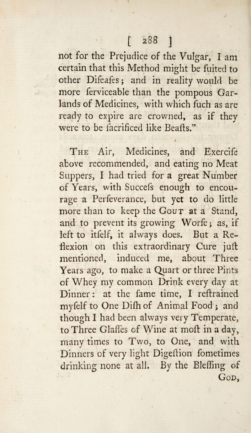 not for the Prejudice of the Vulgar, I am certain that this Method might be fuited to other Difeafes; and in reality would be more ferviceable than the pompous Gar¬ lands of Medicines, with which fuch as are ready to expire are crowned, as if they were to be facrificed like Beads.” The Air, Medicines, and Exercife above recommended, and eating no Meat Suppers, I had tried for a great Number of Years, with Succefs enough to encou¬ rage a Perfeverance, but yet to do little more than to keep the Gout at a Stand, and to prevent its growing Worfej as, if left to itfelf, it always does. But a Re¬ flexion on this extraordinary Cure juft mentioned, induced me, about Three Years ago, to make a Quart or three Pints of Whey my common Drink every day at Dinner: at the fame time, I reftrained myfelf to One Difh of Animal Food j and though I had been always very Temperate, to Three Glaffes of Wine at moft in a day, many times to Two, to One, and with Dinners of very light Digeftion fometimes drinking none at all. By the Bleffing of God,