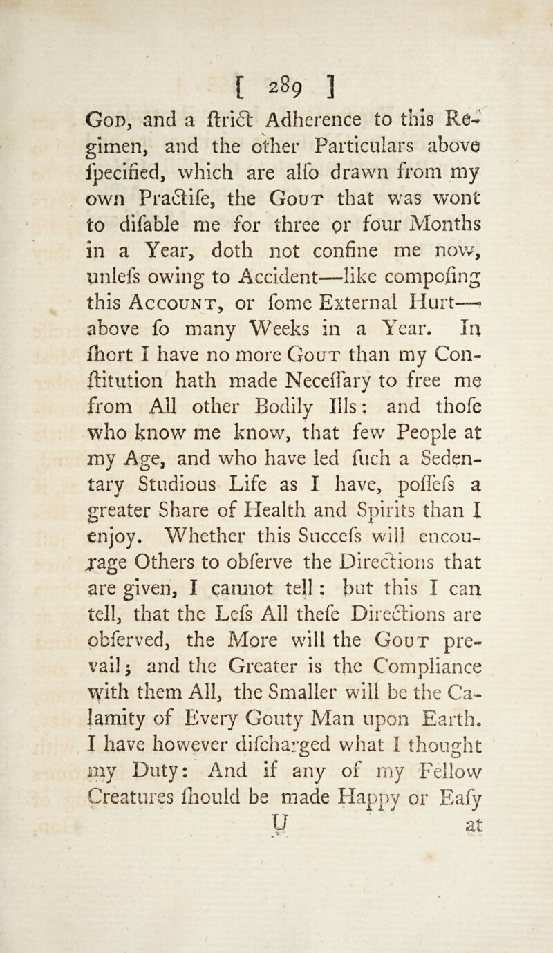 God, and a ft riot Adherence to this Re¬ gimen, and the other Particulars above fpecified, which are alfo drawn from my own Praetife, the Gout that was wont to difable me for three or four Months in a Year, doth not confine me now, unlefs owing to Accident—like competing this Account, or fome External Hurt— above fo many Weeks in a Year. In ftiort I have no more Gout than my Con- ftitution hath made Neceflary to free me from All other Bodily Ills: and thofe who know me know, that few People at my Age, and who have led fuch a Seden¬ tary Studious Life as I have, poffefs a greater Share of Health and Spirits than I enjoy. Whether this Succefs will encou- jage Others to obferve the Directions that are given, I cannot tell: but this I can tell, that the Lefs All thefe Directions are obferved, the More will the Gout pre¬ vail; and the Greater is the Compliance with them All, the Smaller will be the Ca¬ lamity of Every Gouty Man upon Earth. I have however difeharged what I thought my Duty: And if any of my Fellow Creatures fhould be made Happy or Eafy U at