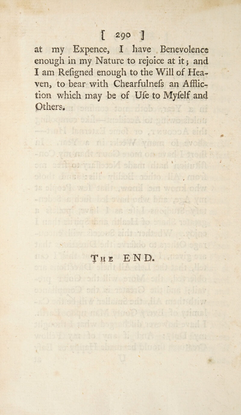 1 [ 29° 1 at my Ex pence, I have Benevolence enough in my Nature to rejoice at it; and I am Refigned enough to the Will of Hea¬ ven, to bear with Chearfulnefs an Afflic¬ tion which may be of Ufe to Myfelf and Others. The END.