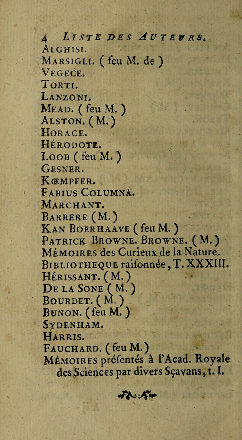 Alghisi. Marsigli. ( feu M. de ) Vegece. Torti. Lanzoni. Mead. ( feu M. ) Alston, ( M. ) Horace. Hérodote. Loob ( feu M. ) Gesner. Kcempfer. Fabius Columna. Marchant. Barrere (M.) Kan Boerhaave ( feu M. ) Patrick Browne. Browne. (M.) Mémoires des Curieux de la Nature. Bibliothèque raifonnée,T.XXXIII. Hérissant. ( M. ) De la Sone ( M. ) Bourdet. ( xM. ) Bunon. (feu M, ) Sydenham. Harris. Fauchard. (feu M.) Mémoires préfentés à l’Aead. Royale des Sciences par divers Sçavans, 1.1.