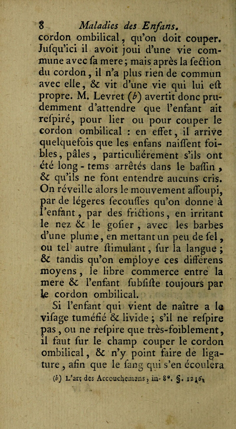 cordon ombilical , qu’on doit couper. Jufqu’ici il avoit joui d’une vie com¬ mune avec fa mere; mais après la fe&amp;ion du cordon, il n’a plus rien de commun avec elle, &amp; vit d’une vie qui lui eft propre. M. Levret (£) avertit donc pru¬ demment d’attendre que l’enfant ait refpiré, pour lier ou pour couper le cordon ombilical : en effet, il arrive quelquefois que les enfans naiffent foi- bles, pâles, particuliérement s’ils ont été long - tems arrêtés dans le baffin , &amp;C qu’ils ne font entendre aucuns cris. On réveille alors le mouvement affoupi, par de légères fécondés qu’on donne à l’enfant, par des fri&amp;ions, en irritant le nez &amp; le gofier , avec les barbes d’une plume, en mettant un peu de fel, ou tel autre flimulant, fur la langue ; &amp; tandis qu’on employé ces différens moyens , le libre commerce entré la mere l’enfant fubfifle toujours par le cordon ombilical. Si l’enfant qui vient de naître a le vifage tuméfié &amp; livide ; s’il ne refpire pas , ou ne refpire que très-foiblement, il faut fur le champ couper le cordon ombilical, &amp; n’y point faire de liga¬ ture , afin que le fang qui s’en écoulera (h) L’arç des Acccuchemsns, in- 8®. §,