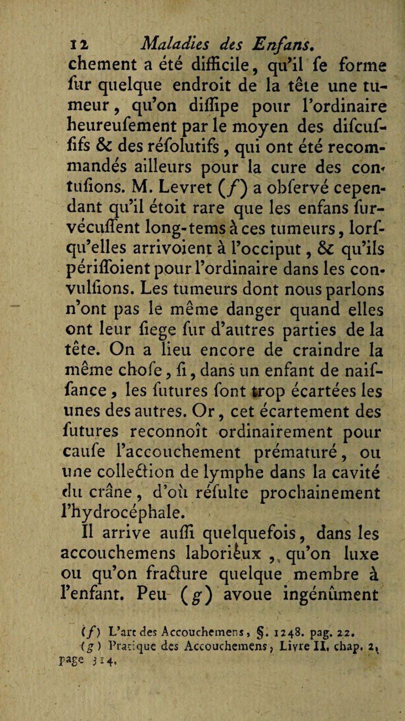 chement a été difficile, qu’il fe forme fur quelque endroit de la tête une tu¬ meur , qu’on diffipe pour l’ordinaire heureufement par le moyen des difeuf- fifs &amp; des réfolutifs, qui ont été recom¬ mandés ailleurs pour la cure des corn tufions. M. Levret (/) a obfervé cepen¬ dant qu’il étoit rare que les enfans fur- vécuffent long-temsàces tumeurs, lorf- qu’elles arrivoient à l’occiput, &amp; qu’ils périffoient pour l’ordinaire dans les con- vulfions. Les tumeurs dont nous parlons n’ont pas le même danger quand elles ont leur fiege fur d’autres parties de la tête. On a lieu encore de craindre la même chofe, fi, dans un enfant de naif- fançe, les futures font trop écartées les unes des autres. Or, cet écartement des futures reconnoît ordinairement pour caufe l’accouchement prématuré, ou une colle&amp;ion de lymphe dans la cavité du crâne, d’oîi réfulte prochainement l’hydrocéphale. Il arrive auffi quelquefois, dans les accouchemens laborieux , qu’on luxe ou qu’on fradure quelque membre à l’enfant. Peu (g) avoue ingénument (/) L’art des Accouchemens, §. 1248. pag. 22. (g ) Pratique des Accouchemens, Liyre II. chap. 2, page 314.