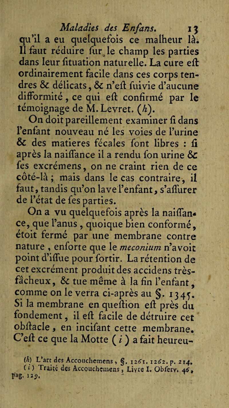 qu’il a eu quelquefois ce malheur là. Il faut réduire fur , le champ les parties dans leur fituation naturelle. La cure eft ordinairement facile dans ces corps ten¬ dres délicats, n’efl fui vie d’aucune difformité, ce qui eft confirmé par le témoignage de M.Levret, (Æ). On doit pareillement examiner fi dans l’enfant nouveau né les voies de l’urine &amp; des matières fécales font libres : fi après la naiffance il a rendu fon urine ôc fes excrémens, on ne craint rien de ce côté-là ; mais dans le cas contraire , il faut, tandis qu’on lave l’enfant, s’affurer de l’état de fes parties. On a vu quelquefois après la naiffan* ce, que l’anus , quoique bien conformé, étoit fermé par une membrane contre nature , enforte que le méconium n’avoit point d’iffue pour fortir. La rétention de cet excrément produit des accidens très- fâcheux, &amp;: tue même à la fin l’enfant, comme on le verra ci-après au §. 1345. Si la membrane en queftion eft près du fondement, il eft facile de détruire cet obftacle, en incifant cette membrane. Ceft ce que la Motte ( i ) a fait heureu- (h) L’art des Accouchemens, §. \z6\. 1262. p. 214, ( i ) Traire des Accouchemens, Livre I. Obferv. 4&lt;?t f'ag, îzÿ.