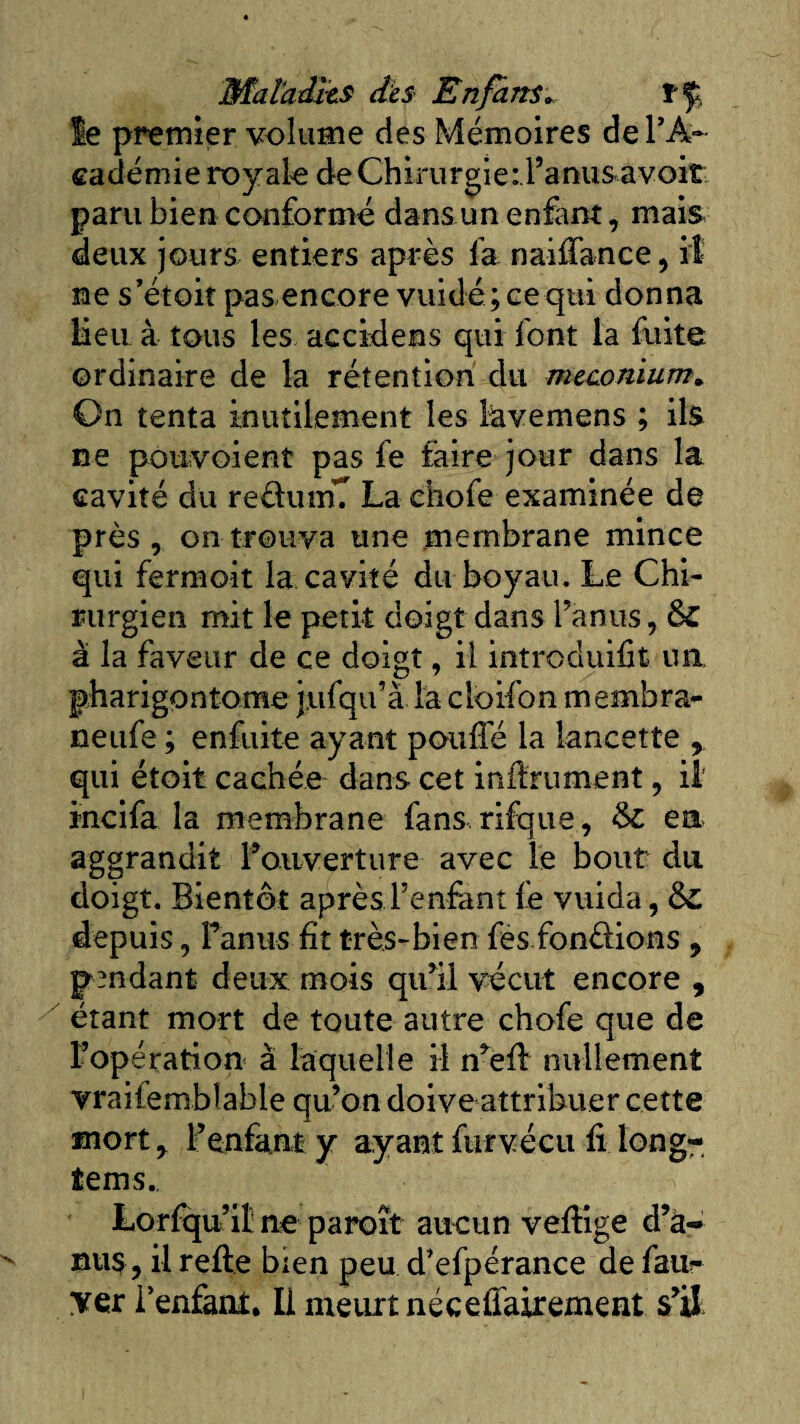 le premier volume des Mémoires de FA~ cadémie royale de Chirurgie:Fanusavoit paru bien conformé dans un enfant, mais deux jours entiers après fa naiffance, il ne s’étoit pas encore vuidé; ce qui donna Heu à tous les accidens qui font la fuite ordinaire de la rétention du méconium. On tenta inutilement les lavemens ; ils ne pouvoient pas fe faire jour dans la cavité du re&amp;uinT La ehofe examinée de près, on trouva une membrane mince qui fermoit la cavité du boyau. Le Chi¬ rurgien mit le petit doigt dans l’anus, à la faveur de ce doigt, il introduit un, pharigontome jufqu’à la cloifon membra- neufe ; enfuite ayant pouffé la lancette , qui étoit cachée dans cet inffrument, il incifa la membrane fans rifque, &amp; en aggrandit l’ouverture avec le bout du doigt. Bientôt après Fenfant fe vuida, &amp; depuis, Fanus fit très-bien fes fondions , pendant deux mois qu’il vécut encore , étant mort de toute autre chofe que de l’opération à laquelle il n’eff nullement vraiiembîable qu’on doive attribuer cette mort, F enfant y ayant furvécu fi long- tems., Lorfqu’il ne paroît aucun veffige d’à- nus, il refte bien peu d’efpérance de faiir yer l’enfant. Il meurt néceffairement s’il