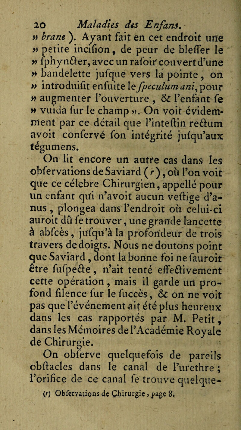 » bran* ). Ayant fait en cet endroit une » petite incifion, de peur de blefler le » fphynder, avec un rafoir couvert d’une » bandelette jufque vers la pointe, on » introduifit enfuite lefyeculum ani, pour » augmenter l’ouverture , l’enfant fe » vuida fur le champ ». On voit évidem¬ ment par ce détail que l’inteftin re&amp;um avoit confervé fon intégrité jufqu’aux tégumens. On lit encore un autre cas dans les obfervations deSaviard (r), où l’on voit que ce célébré Chirurgien, appellé pour un enfant qui n’avoit aucun vertige d’a¬ nus , plongea dans l’endroit où celui-ci auroit dû fe trouver, une grande lancette à abfcès , jufqu a la profondeur de trois travers dedoigts. Nous ne doutons point que Saviard, dont la bonne foi ne fauroit être fufpede, n’ait tenté effe&amp;ivement cette opération , mais il garde un pro¬ fond filence fur le fuccès, &amp; on ne voit pas que l’événement ait été plus heureux dans les cas rapportés par M. Petit, dans les Mémoires de l’Académie Royale de Chirurgie. On obferve quelquefois de pareils obrtacles dans le canal de l’urethre ; l’orifice de ce canal fe trouve quelque- (r) Obfemtions de Chirurgie, page S,