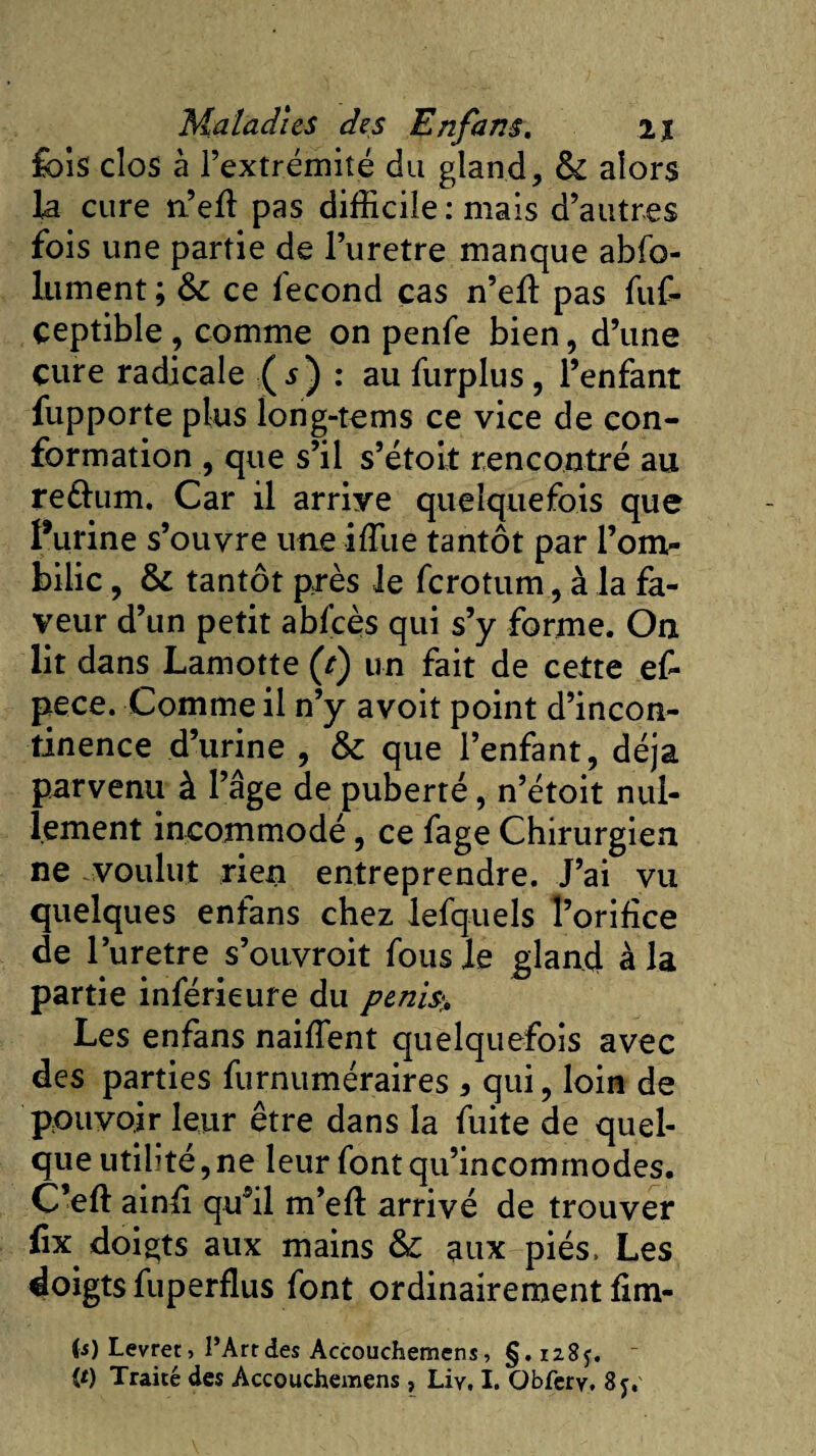 fois clos à l’extrémité du gland, &amp; alors la cure n’efl pas difficile .-mais d’autres fois une partie de l’uretre manque abso¬ lument ; &amp;c ce fécond cas n’efl: pas fuf- çeptible, comme on penfe bien, d’une cure radicale (j) : au furplus, l’enfant fupporte plus long-tems ce vice de con¬ formation , que s’il s’étoit rencontré au reéium. Car il arriye quelquefois que Purine s’ouvre une iffiie tantôt par l’om¬ bilic , tantôt près le ferotum, à la fa¬ veur d’un petit abfcès qui s’y forme. On lit dans Lamotte (r) un fait de cette ef- pece. Comme il n’y avoit point d’incon¬ tinence d’urine , &amp; que l’enfant, déjà parvenu à l’âge de puberté, n’étoit nul¬ lement incommodé, ce fage Chirurgien ne voulut rien entreprendre. J’ai vu quelques enfans chez lefquels l’orifice de l’uretre s’ouvroit fous le gland à la partie inférieure du penis% Les enfans naiffient quelquefois avec des parties furnuméraires , qui, loin de pouvoir leur être dans la fuite de quel¬ que utilité, ne leur font qu’incommodes. C’eft ainfi qu*il m’eft arrivé de trouver ûx doigts aux mains aux piés. Les doigts fuperdus font ordinairement fîm¬ es) Levret &gt; l’Art des Accouchemcns, §.1285. ~ (t) Traité des Accouchemens, Liy, I. Obfcry. 8j.