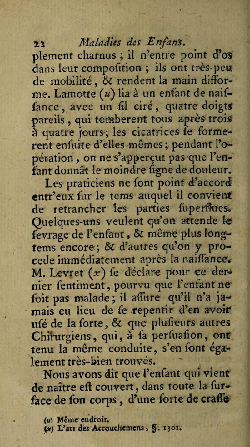 plement charnus ; il n’entre point d’os dans leur compofition ; ils ont très-peu de mobilité, &amp; rendent la main diffor¬ me. Lamotte (//) lia à un enfant de naif- fance, avec un fil ciré, quatre doigts pareils , qui tombèrent tous après trois1 â quatre jours; les cicatrices le formè¬ rent enfuke d’elles-mêmes; pendant l’o¬ pération , on nes’apperçut pas que l’en¬ fant donnât le moindre figue de douleur» Les praticiens ne font point d’accord entr’eux fur le terns auquel il convient de retrancher les parties fu perdues» Quelques-uns veulent qu’on attende là fevrage de l’enfant, même plus long- tems encore ; &amp;c d’autres qu’on y pro¬ cédé immédiatement après la naiffance. M. Levret (x) fe déclare pour ce der¬ nier fentiment, pourvu que l’enfant ne foit pas malade ; il affure qu’il n’a ja¬ mais eu lieu de fe -repentir d’en avoir ufé de la forte, &amp; que plufieurs autres Chirurgiens, qui, à fa perfuafion, ont tenu la même conduite, s’en font éga¬ lement très-bien trouvés. Nous avons dit que l’enfant qui vient de naître eft couvert, dans toute la fur- face de fon corps, d’une forte de craifô (u) Même endroit. L’art des Aecouchcmcns, §. ijoî.