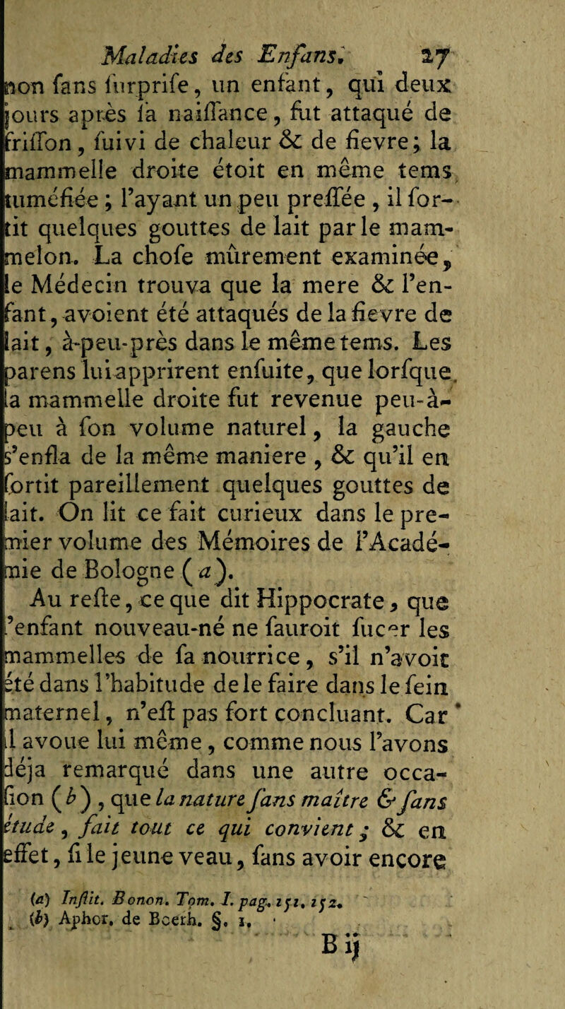 non fans lurprife, un enfant, qui deux lours après la naiffance, fut attaqué de friffon, fuivi de chaleur &amp;C de hevre; la mammelîe droite étoit en même îems tuméfiée ; l’ayant un peu preffée , il for- tit quelques gouttes défait parle mam- melon. La chofe mûrement examinée , le Médecin trouva que la mere &amp; l’en¬ fant , avoient été attaqués de la fievre de lait, à-peu-près dans le mêmetems. Les parens lui apprirent enfuite, quelorfque. ia mammelîe droite fut revenue peu-à- &gt;eu à fon volume naturel, la gauche s’enfla de la même maniéré , &amp; qu’il en fortit pareillement quelques gouttes de liait. On lit ce fait curieux dans le pre¬ mier volume des Mémoires de l’Acadé¬ mie de Bologne ( iz}. Au refie, ce que dit Hippocrate 9 que ’enfant nouveau-né ne fauroit fucer les mammelles de fa nourrice, s’il n’a voie été dans l’habitude de le faire dans le fein maternel, n’efl pas fort concluant. Car * .1 avoue lui même , comme nous l’avons déjà remarqué dans une autre occa¬ sion (£) , que la nature fans maître &amp; fans étude, fait tout ce qui convient ; &amp; en effet, fi le jeune veau, fans avoir encore (a) Infllt. Bonon. Tom. I. pag.. i]i, if z. {b) Aphor. de Beerh. §, 1, •