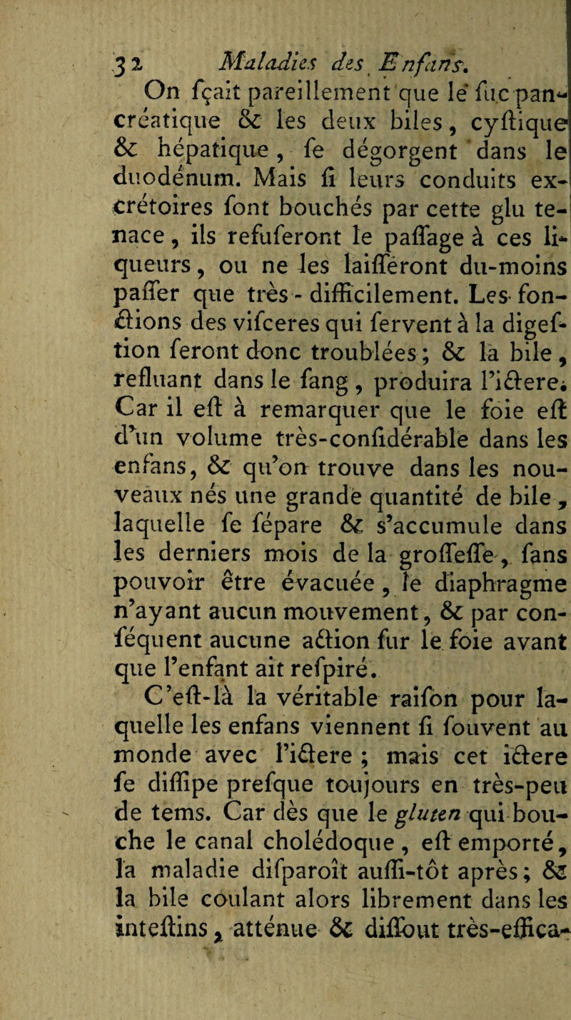 On fçait pareillement que lé fù.c pan- créatique &amp; les deux biles, cyffique &amp; hépatique, fe dégorgent dans le duodénum. Mais fi leurs conduits ex¬ crétoires font bouchés par cette glu te¬ nace , ils refuferont le paffage à ces li¬ queurs , ou ne les bifferont du-moins paffer que très - difficilement. Les-fon¬ dions des vifeeres qui fervent à la digef- tion feront donc troublées; &amp; la bile, refluant dans le fang , produira l’i&amp;erei Car il eff à remarquer que le foie eff drun volume très-confidérablë dans les enfans, &amp; qu’on trouve dans les nou¬ veaux nés une grande quantité de bile , laquelle fe fépare fk, s’accumule dans les derniers mois de la groffeffe, fans pouvoir être évacuée , le diaphragme n’ayant aucun mouvement, &amp; par con- féquent aucune a&amp;ion fur le foie avant que l’enfant ait refpiré. C’eff-là la véritable raifon pour la¬ quelle les enfans viennent fi fouvent au monde avec l’idere ; mais cet idere fe diffipe prefque toujours en très-peu de tems. Car dès que le gluten qui bou¬ che le canal cholédoque , eff emporté, la maladie difparoit auffi-tôt après; &amp;Z la bile coulant alors librement dans les inteffins % atténue &amp; difïout très-effica*