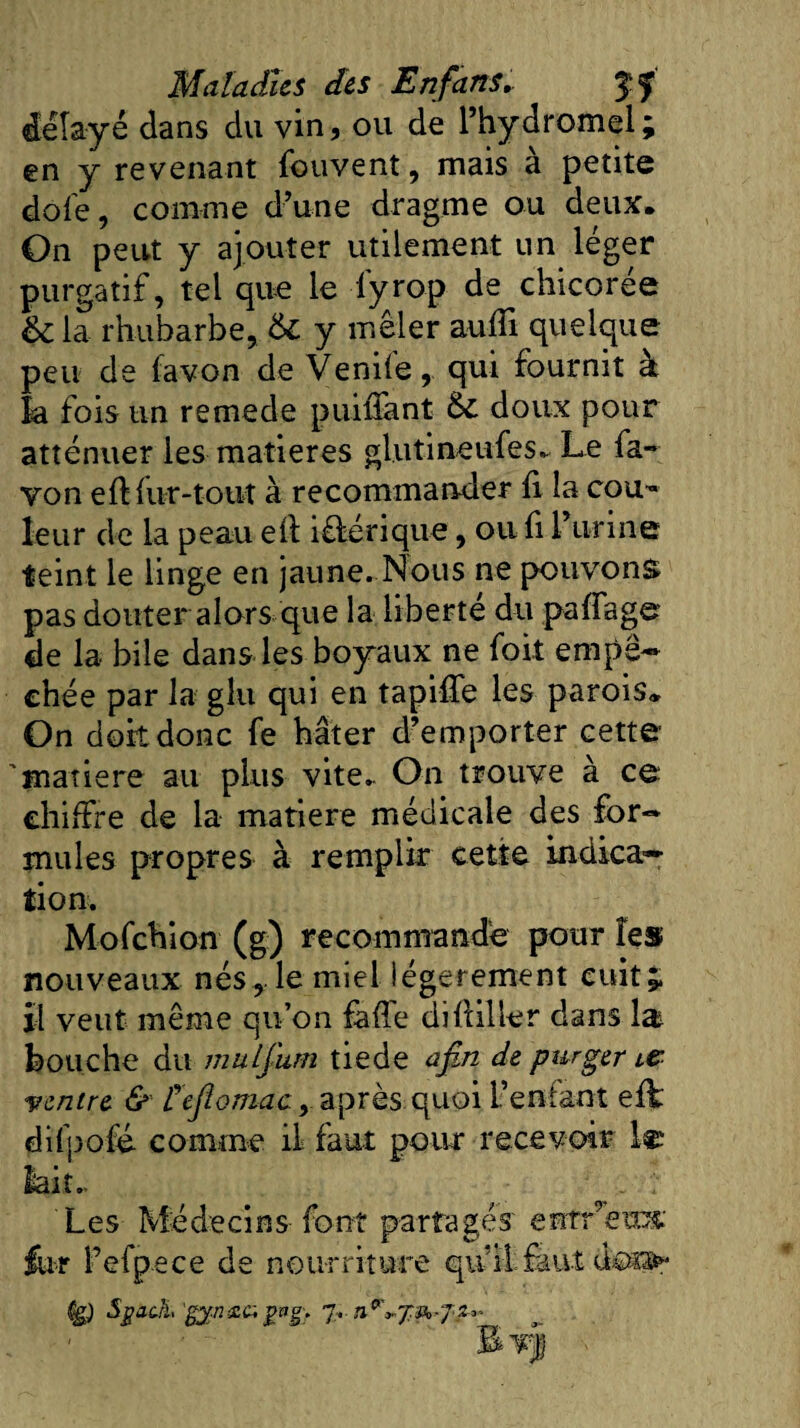 délayé dans du vin, ou de l’hydromel; en y revenant fouvent, mais à petite do le, comme d’une dragme ou deux. On peut y ajouter utilement un léger purgatif, tel que le lyrop de chicorée ÔC la rhubarbe, St y mêler auffi quelque peu de favon de Vendequi fournit à la fois un remede puiiTant St doux pour atténuer les matières glutineufes^ Le fa¬ von efl fur-tout à recommander fi la cou¬ leur de la peau eli iOiérique, ou fi l’urine teint le linge en jaune. Nous ne pouvons pas douter alors que la liberté du paffage de la bile dans les boyaux ne foit empê¬ chée par la glu qui en tapiffe les parois* On dort donc fe hâter d’emporter cette 'matière au plus vite. On trouve à ce chiffre de la matière médicale des for¬ mules propres à remplir cette indica¬ tion. Mofchion (g) recommande pour les nouveaux nés, le miel légèrement cuit* il veut même qu’on faffe diffiller dans lat bouche du mulj'um tiede afM de purger ie ventre &amp; fejîomac, après quoi l’enfant efi' difpofé- comme il faut pour recevoir le lait.. ■ . v Les Médecins font partagés entr’’eus: for l’efpece de nourriture qu’il.faut des»* Sgach, 'g$nsa gvg. 7.. n^