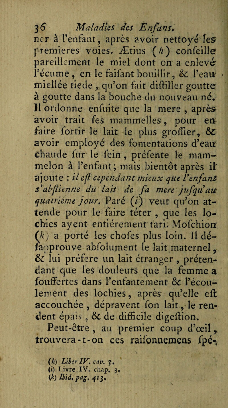 ner à l’enfant, après avoir nettoyé les premières voies» Ætius (A) confeille pareillement le miel dont on a enlevé l’écume , en le faifant bouillir, èc l’eau miellée tiede , qu’on fait diffiller goutte à goutte dans la bouche du nouveau né. Il ordonne enfuite que la mere , après avoir trait fes mammelles, pour en faire fortir le lait le plus groffier, 8l avoir employé des fomentations d’eau: chaude fur le fein , préfente le mam- melon à l’enfant; mais bientôt après il' ajoute : il ejl cependant mieux que Venfant s'abstienne du'lait de fa mere jufquau quatrième jour. Paré (i) 'veut qu’on at¬ tende pour le faire téter , que les lo¬ chies ayent entièrement tari. Mofchiorr ([k) a porté les chofes plus loin. 11 dé¬ sapprouve abfolument le lait maternel, fk lui préféré un lait étranger , préten¬ dant que les douleurs que la femme a Souffertes dans l’enfantement 8c l’écou¬ lement des lochies, après qu’elle eil accouchée, dépravent fon lait, le ren* dent épais , 8c de difficile digeffion. Peut-être , au premier coup d’œil f trouvera-t-on ces raifonnemens fpé- (h) Liber IV. cap. y, (i) Livre. IV. chap. 3, {k) Ibid, pag, 413.