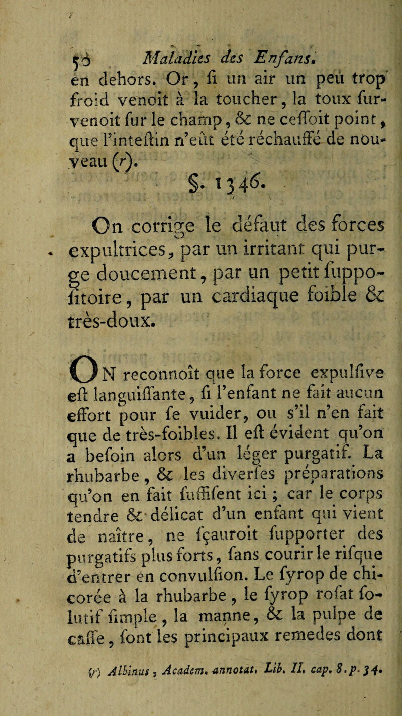 en dehors. Or, fi un air un peu trop froid venoit à la toucher, la toux fur- venoit fur le champ, &amp; ne ceffoit point, que l’inteftin n’eût été réchauffé de nou¬ veau (r). §• x 3 46. / \ On corrige le défaut des forces O • m expultrices, par un irritant qui pur¬ ge doucement 9 par un petit liippo- fitoire, par un cardiaque foible &amp; très-doux. O N reconnoît que la force expulfive efr languifianîe, fi l’enfant ne fait aucun effort pour fe vuider, ou s’il n’en fait que de très-foibles. Il eft évident qu’on a befoin alors d’un léger purgatif. La rhubarbe, &amp; les diverfès préparations qu’on en fait fufhfent ici ; car le corps tendre &amp; délicat d’un enfant qui vient de naître, ne fçauroit fupporter des purgatifs plus forts, fans courir le rifque d’entrer en convulfion. Le fyrop de chi¬ corée à la rhubarbe , le fyrop rofat fo- lutif fimple, la manne, &amp; la pulpe de caffe, font les principaux remedes dont (r) Albinus , Academ, annotât, Lib, II, cap. 8.p ^4*