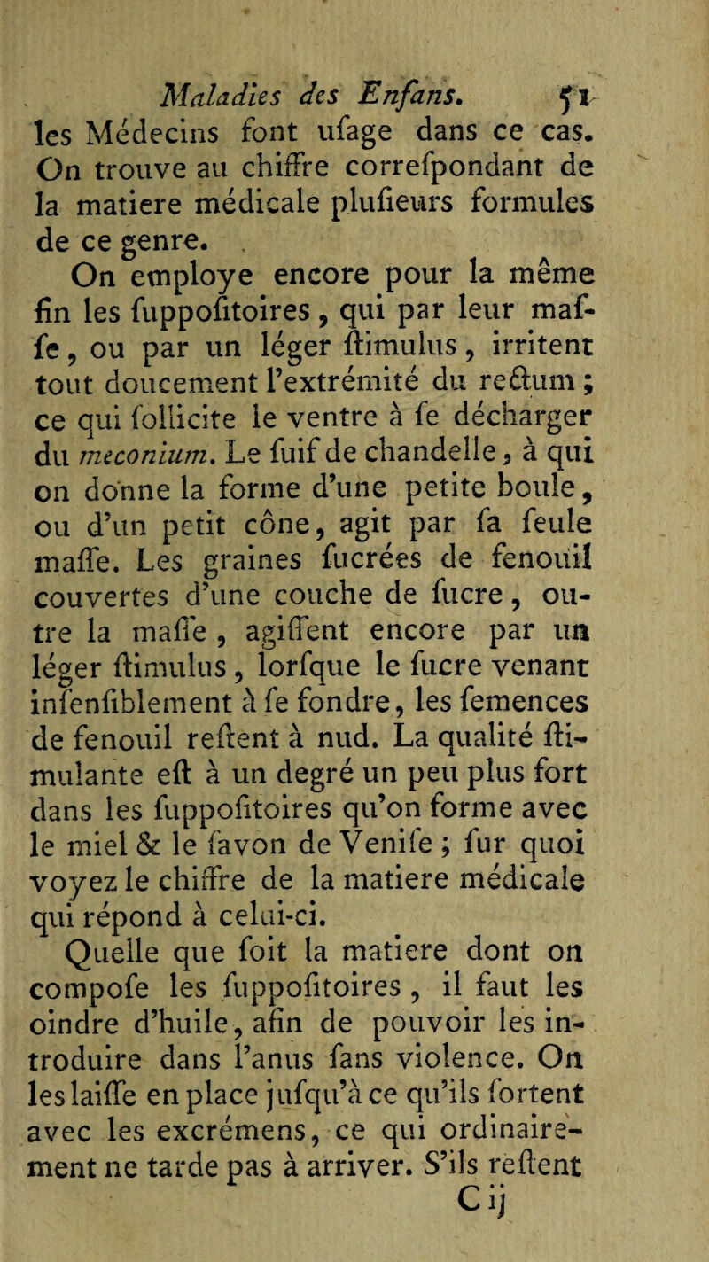 les Médecins font ufage dans ce cas. On trouve au chiffre correfpondant de la matière médicale p.lufieurs formules de ce genre. On employé encore pour la même fin les fuppofitoires, qui par leur maf- fe , ou par un léger Ûimulus, irritent tout doucement l’extrémité du re&amp;um ; ce qui follicite le ventre à fe décharger du méconium. Le fuif de chandelle 3 a qui on donne la forme d’une petite boule, ou d’un petit cône, agit par fa feule maffe. Les graines fucrées de fenouil couvertes d’une couche de fucre, ou¬ tre la maffe , agiffent encore par un léger flimulus , lorfque le fucre venant infenfiblement à fe fondre, les femences de fenouil refient à nud. La qualité fii- mulante eft à un degré un peu plus fort dans les fuppofitoires qu’on forme avec le miel &amp; le favon de Venife ; fur quoi voyez le chiffre de la matière médicale qui répond à celui-ci. Quelle que foit la matière dont on compofe les fuppofitoires , il faut les oindre d’huile, afin de pouvoir les in¬ troduire dans l’anus fans violence. On leslaifTe en place jufqu’àce qu’ils fortent avec les excrémens, ce qui ordinaire¬ ment ne tarde pas à arriver. S’ils refient