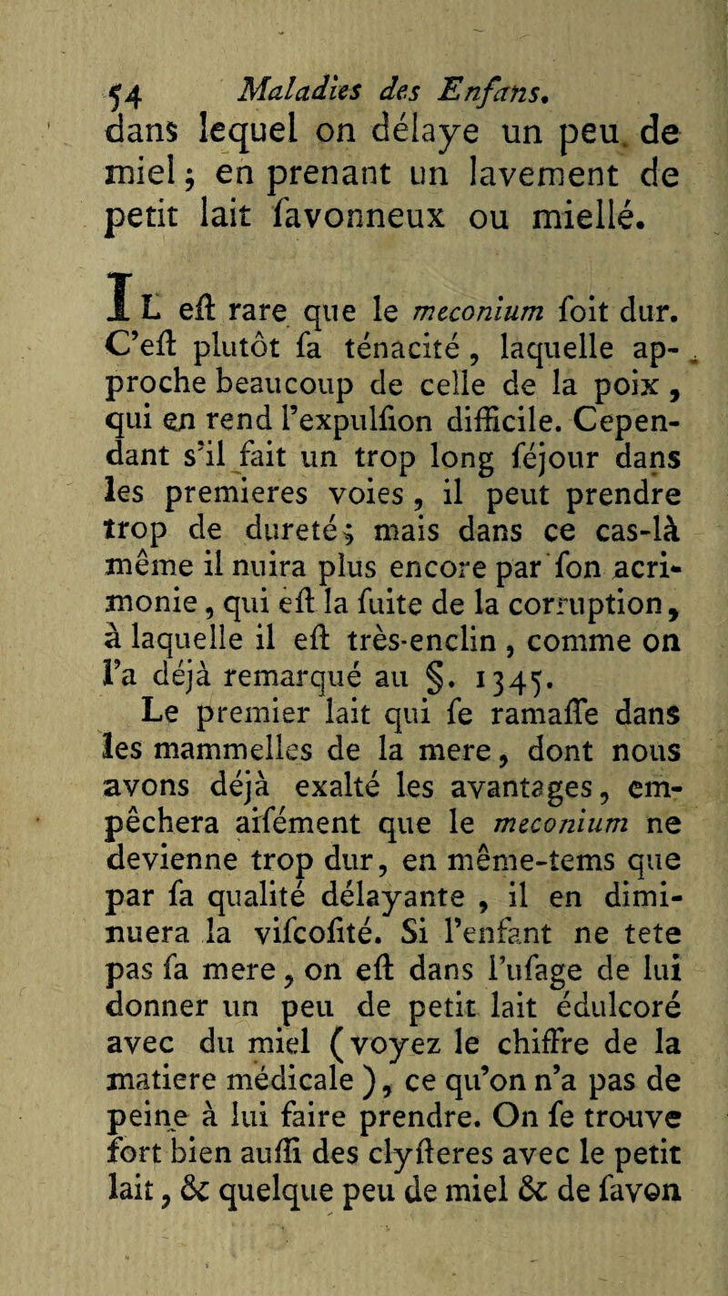 dans lequel on délaye un peu. de miel ; en prenant un lavement de petit lait favonneux ou miellé. IL eil rare que le méconium foit dur. C’efï plutôt fa ténacité, laquelle ap¬ proche beaucoup de celle de la poix , qui en rend l’expulfion difficile. Cepen¬ dant s’il fait un trop long féjour dans les premières voies, il peut prendre trop de dureté 3 mais dans ce cas-là même il nuira plus encore par fon acri¬ monie , qui eft la fuite de la corruption, à laquelle il efi très-enclin , comme on Fa déjà remarqué au §. 1345. Le premier lait qui fe ramaffe dans les mammelles de la mere, dont nous avons déjà exalté les avantages, em¬ pêchera aifément que le méconium ne devienne trop dur, en même-tems que par fa qualité délayante , il en dimi¬ nuera la vifeolité. Si l’enfant ne tete pas fa mere, on eft dans i’ufage de lui donner un peu de petit lait édulcoré avec du miel (voyez le chiffre de la matière médicale ), ce qu’on n’a pas de peine à lui faire prendre. On fe trouve fort bien auffi des clyfleres avec le petit lait, Ôe quelque peu de miel 6c de favon